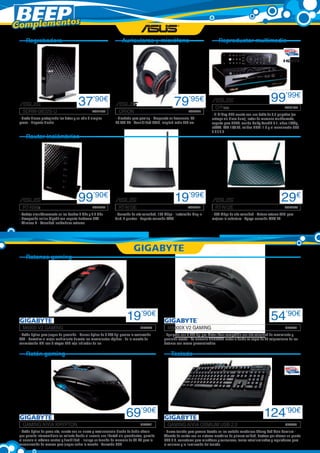 Complementos
     Regrabadora                                                       Auriculares y micrófono                                          Reproductor multimedia




                                         37’90€                                                            79’95€                                                          99’99€
                                                                                                                                      O!Play	                                       ASK1750
   SDRW-08D2S-U	                                   ASK1753           ORION	                                          ASK2741
                                                                                                                                   - El O!Play HD2 cuenta con una bahía de 3,5 pulgadas (se
 - Graba discos protegiendo los datos y en sólo 3 simples          - Diseñado para gaming - Respuesta en frecuencia, 20-           entrega sin disco duro), lector de memoria multiformato,
 pasos - Elegante diseño                                           20.000 HZ - Sensibilidad 30dB, longitud cable 250 cm            soporte para DLNA, sonido Dolby TrueHD 7.1, video 1080p,
                                                                                                                                   eSATA, LAN 10/100, salidas HDMI 1.3 y el mencionado USB
                                                                                                                                   3.0 / 2.0
     Router inalámbrico




                                         99’90€                                                            19’99€                                                                 29€
   RT-N56u	                                        ASK2740           RT-N10E	                                       ASK2721           RT-N12E	                                      ASK2733

 - Trabaja simultáneamente en las bandas 5 GHz y 2.4 GHz           - Conexión de alta velocidad, 150 Mbps - Instalación Plug-n-    - 300 Mbps de alta velocidad - Antena externa 5dBi para
 - Navegación online Gigabit con soporte hardware NAT              Surf, 4 puertos - Soporta conexión WPS                          mejorar la cobertura - Apoyo conexión WPS EZ
 - Wireless N - Velocidad inalámbrica extrema




     Ratones gaming




                                                                           19’90€                                                                                          54’90€
   M6900 V2 GAMING	                                                                 GBY443            M8000X V2 GAMING	                                                             GBY442

 - Ratón óptico para juegos de precisión - Sensor óptico de 3.200 dpi precisa la aceleración        - Equipado con 6.000 dpi pro-Motor láser compatible con alta velocidad de movimiento y
 30G - Garantiza el mejor rendimiento durante los movimientos rápidos - En la marcha de             precisión exacta - La memoria GHOSTTM motor a bordo es capaz de 45 asignaciones de los
 conmutación DPI con 3 etapas LED rojo indicador de luz                                             botones con macro personalizables

     Ratón gaming                                                                                        Teclado




                                                                          69’90€                                                                                      124’90€
   GAMING AIVIA KRYPTON	                                                            GBY441            GAMING AIVIA OSMIUM USB 2.0	                                                  GBY439

 - Ratón óptico de gama alta, cuenta con un nuevo y revolucionario diseño de doble chasis           - Nuevo teclado para gamers basado en los switchs mecánicos Cherry Red Aivia Osmium -
 que permite intercambiarlo en caliente dando al usuario una libertad sin precedentes, permite      Además de contar con un sistema mecánico de primera calidad, destaca por ofrecer un puerto
 al usuario el máximo control y flexibilidad - Incluye un función de memoria de 32 KB para la       USB 3.0, conectores para micrófono y auriculares, teclas retroiluminadas y reguladores para
 memorización de macros para juegos sobre la marcha - Conexión USB                                  el volumen y la iluminación del teclado
 