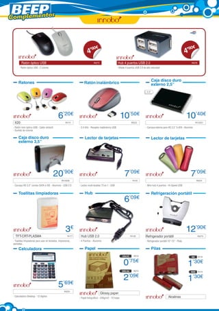 Complementos



                                                                          90     €                                                                                              90    €
                                                                        4’                                                                                                    4’
         Ratón óptico USB	                                                    IN275                     Hub 4 puertos USB 2.0	                                                   IN276

       - Ratón óptico USB - 2 colores                                                                   - Añade 4 puertos USB 2.0 de alta velocidad




                                                                                                                                             Caja disco duro
      Ratones                                                         Ratón inalámbrico                                                      externo 2,5”
                                                                                                                                      2,5”




                                              6’20€                                                        10’50€                                                             10’40€
  X20	                                                IN114       	                                                   IN223             	                                             IN13257

 - Ratón mini óptico USB - Cable retráctil                      - 2.4 GHz - Receptor inalámbrico USB                                - Carcasa externa para HD 2,5” S-ATA - Aluminio
 - Surtido de colores

      Caja disco duro                                                 Lector de tarjetas                                                     Lector de tarjetas
      externo 3,5”




                                         20’90€                                                                7’09€                                                            7’09€
  	                                	              IN13256        	                                                      IN125          		IN224

 - Carcasa HD 3,5” combo SATA e IDE - Aluminio - USB 2.0        - Lector multi-tarjetas 73 en 1 - USB                               - Mini hub 4 puertos - Hi-Speed USB


      Toallitas limpiadoras                                           Hub                                                                    Refrigeración portátil
                                                                                                               6      ’09€




                                                      3€                                                                                                                      12’90€
   TFT-CRT-PLASMA	                                      IN177    Hub USB 2.0	                     	                   IN126         Refrigerador portátil 	                               IN279

 - Toallitas limpiadoras para usar en teclados, impresoras,     - 4 Puertos - Aluminio                                              - Refrigerador portátil 10”-15” - Plata
 pantallas...

      Calculadora                                                     Papel                                                                  Pilas
                                                                                                             10x15      IN216                                                    AA       IN118


                                                                                                              0    ’75€
                                                                                                                                                                               1’30€
                                                                                                             DIN A4     IN215                                                    AAA      IN119


                                                                                                              2    ’09€
                                                                                                                                                                               1’30€
                                              5’69€
  	                                	                 IN225
                                                                                      Glossy paper	                           	
 - Calculadora Desktop - 12 dígitos                                                                                                                         Alcalinas	
                                                                - Papel fotográfico - 240g/m2 - 10 hojas
 