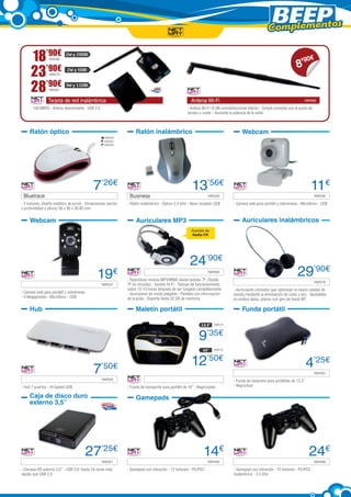Complementos

     18’90€      NW580
                           2W y 20DBI

                                                                                                                                                                           8’
                                                                                                                                                                             90    €

     23’90€      NW579
                            2W y 5DBI



     28’90€      NW581
                           3W y 11DBI


                Tarjeta de red inalámbrica	                                                           Antena Wi-Fi	                                                             NW582

     - 150 MBPS - Antena desmontable - USB 2.0                                                      - Antena Wi-Fi 10 dBi ominidireccional interior - Simple conexión con el punto de
                                                                                                    acceso y router - Aumenta la potencia de la señal



     Ratón óptico                                                  Ratón inalámbrico                                                   Webcam
                                                   NW500
                                                   NW501
                                                   NW502




                                            7’26€                                                      13’56€                                                                      11€
 Bluetrace	                                                    Business	                                         NW528             	                                                    NW536

- 3 botones, diseño metálico de scroll - Dimensiones (ancho   - Ratón inalámbrico - Óptico 2.4 GHz - Nano receptor USB           - Cámara web para portátil y sobremesa - Micrófono - USB
x profundidad x altura) 56 x 95 x 30.85 mm


     Webcam                                                        Auriculares MP3                                                     Auriculares inalámbricos
                                                                                                      Función de
                                                                                                      Radio FM




                                                                                                     24’90€
                                              19€              	                                                 NW588

                                                              - Reproduce música MP3/WMA desde tarjetas TF (Tarjeta
                                                                                                                                                                           29’90€
 	                                               NW537        TF no incluida) - Sonido Hi-Fi - Tiempo de funcionamiento            	                                                    NW576

                                                              sobre 12-15 horas después de ser cargado completamente             - Auriculares cómodos que optimizan la mayor calidad de
- Cámara web para portátil y sobremesa                        - Auriculares de modo plegable - Pantalla con información          sonido mediante la eliminación de ruido y eco - Ajustables
- 5 Megapíxeles - Micrófono - USB                             de la pista - Soporta hasta 32 GB de memoria                       en ambos lados, planos con giro de hasta 90º

     Hub                                                           Maletín portátil                                                    Funda portátil

                                                                                                             13,3”   NW513



                                                                                                           9’35€
                                                                                                              16”    NW512



                                                                                                      12’50€                                                                    4’25€
                                            7    ’50€
                                                                                                                                   	                                                    NW453
 	                                               NW505         	                                                                 - Funda de neopreno para portátiles de 13,3”
- Hub 7 puertos - Hi-Speed USB                                - Funda de transporte para portátil de 16” - Negro/plata           - Negro/azul

     Caja de disco duro                                            Gamepads
     externo 3,5”




                                         27’25€                                                               14€                                                                 24€
 	                                               NW521         	                                                 NW499             	                                                    NW498

- Carcasa HD externo 3,5” - USB 3.0: hasta 10 veces más       - Gamepad con vibración - 12 botones - PC/PS3                      - Gamepad con vibración - 12 botones - PC/PS3 -
rápido que USB 2.0                                                                                                               Inalámbrico - 2.4 GHz
 