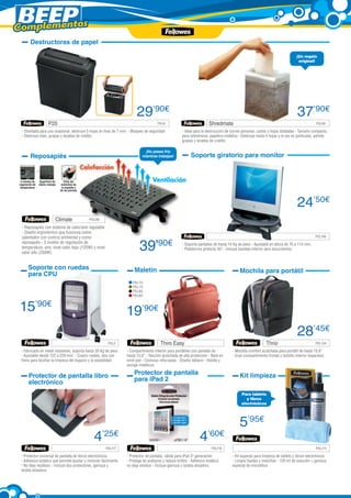 Complementos
        Destructoras de papel

                                                                                                                                                                             ¡Un regalo
                                                                                                                                                                              original!




                                                                        29’90€                                                                                                37’90€
                       P20	                                                          FEL8                             Shredmate	                                                          FEL95

 - Diseñada para uso ocasional, destruye 5 hojas en tiras de 7 mm. - Bloqueo de seguridad            - Ideal para la destrucción de correo personal, cartas u hojas dobladas - Tamaño compacto,
 - Destruye clips, grapas y tarjetas de crédito                                                      para sobremesa, papelera metálica - Destruye hasta 4 hojas a la vez en partículas, admite
                                                                                                     grapas y tarjetas de crédito

                                                                            ¡No pases frío
        Reposapiés                                                         mientras trabajas!              Soporte giratorio para monitor


 3 niveles de   Superficie de      Evita las
regulación de   efecto masaje    molestias de
 temperatura                     la espalda y
                                de las piernas




                                                                                                                                                                              24’50€
                            Climate	             FEL85

 - Reposapiés con sistema de calor/aire regulable
 - Diseño ergonómico que funciona como
 calentador con control ambiental y como                                                                              	                                                                  FEL106
 reposapiés - 3 niveles de regulación de
 temperatura: aire, nivel calor bajo (125W) y nivel
 calor alto (250W)
                                                                          39’         90€            - Soporta pantallas de hasta 14 Kg de peso - Ajustable en altura de 76 a 114 mm.
                                                                                                     - Plataforma giratoria 45º - Incluye bandeja inferior para documentos



       Soporte con ruedas                                             Maletín
       para CPU                                                                                                                         Mochila para portátil
                                                                     FEL70
                                                                     FEL75
                                                                     FEL82
                                                                     FEL83



15’90€                                                            19’90€
                                                                                                                                                                              28’45€
                                                          FEL2                         Thiro Easy                                                        Thrio                            FEL124

 - Fabricado en metal resistente, soporta hasta 30 Kg de peso     - Compartimento interior para portátiles con pantalla de          - Mochila comfort acolchada para portátil de hasta 15,6”
 - Ajustable desde 152 a 229 mm. - Cuatro ruedas, dos con         hasta 15,6” - Sección acolchada de alta protección - Base en      - Gran compartimento frontal y bolsillo interior espacioso
 freno para facilitar la limpieza del espacio y la estabilidad    símil piel - Costuras reforzadas - Diseño italiano - Hebilla y
                                                                  anclaje metálicos

       Protector de pantalla libro                                    Protector de pantalla                                             Kit limpieza
       electrónico                                                    para iPad 2

                                                                                                                                         Para tablets
                                                                                                                                            y libros
                                                                                                                                         electrónicos




                                                                                                                                        5’95€
                                                   4’25€                                                        4’60€
                                                         FEL117                                                           FEL116                                                          FEL111

 - Protector universal de pantalla de libros electrónicos         - Protector de pantalla, válida para iPad 3ª generación           - Kit especial para limpieza de tablets y libros electrónicos
 - Adhesivo estático que permite ajustar y remover fácilmente     - Protege de arañazos y reduce brillos - Adhesivo estático,       - Limpia huellas y manchas - 120 ml de solución + gamuza
 - No deja resíduos - Incluye dos protectores, gamuza y           no deja residuo - Incluye gamuza y tarjeta alisadora              especial de microfibra
 tarjeta alisadora
 