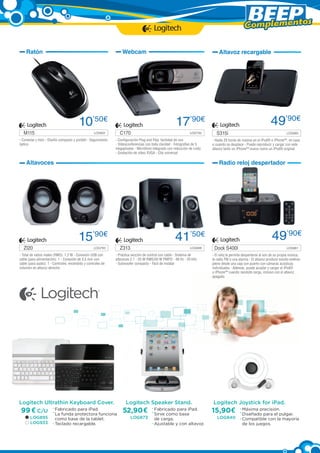 Complementos

    Ratón                                                           Webcam                                                     Altavoz recargable




                                         10’50€                                                        17’90€                                                      49’90€
  M115	                                            LOG601         C170	                                         LOG792       S315i	                                           LOG660

- Conectar y listo - Diseño compacto y portátil - Seguimiento   - Configuración Plug and Play, facilidad de uso            - Hasta 20 horas de música en el iPod® o iPhone™, en casa
óptico                                                          - Videoconferencias con toda claridad - Fotografías de 5   o cuando se desplace - Puede reproducir y cargar con este
                                                                megapíxeles - Micrófono integrado con reducción de ruido   altavoz tanto un iPhone™ nuevo como un iPod® original
                                                                - Grabación de vídeo XVGA - Clip universal

    Altavoces                                                                                                                  Radio reloj despertador




                                        15’90€                                                         41’50€                                                       49’90€
  ZI20	                                            LOG793         Z313	                                         LOG698      Dock S400I                                        LOG861

- Total de vatios reales (RMS): 1,2 W - Conexión USB con        - Práctica sección de control con cable - Sistema de       - El reloj le permite despertarse al son de su propia música,
cable (para alimentación): 1 - Conexión de 3,5 mm con           altavoces 2.1 - 25 W RMS/50 W PMPO - 48 Hz - 20 kHz        la radio FM o una alarma - El altavoz produce sonido estéreo
cable (para audio): 1 - Controles: encendido y controles de     - Subwoofer compacto - Fácil de instalar                   pleno desde una caja con puerto con cámaras acústicas
volumen en altavoz derecho                                                                                                 individuales - Además, puede acoplar y cargar el iPod®
                                                                                                                           o iPhone™ cuando necesite carga, incluso con el altavoz
                                                                                                                           apagado




Logitech Ultrathin Keyboard Cover.                                    Logitech Speaker Stand.                              Logitech Joystick for iPad.
 99 € C/U               Fabricado para iPad.
                        La funda protectora funciona
                                                                    52,90 €              Fabricado para iPad.
                                                                                         Sirve como base
                                                                                                                           15,90€              Máxima precisión.
                                                                                                                                               Diseñado para el pulgar.
       LOG895           como base de la tablet.                          LOG873          de carga.                            LOG840           Compatible con la mayoría
       LOG933           Teclado recargable.                                              Ajustable y con altavoz.                              de los juegos.
 