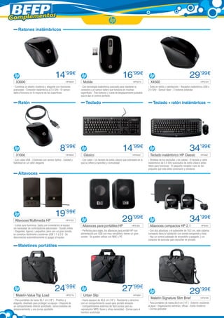 Complementos
     Ratones inalámbricos




                                         14’99€                                                         16’99€                                                           29’99€
   X3000	                                           HP5644      Mobile	                                            HP5073        X4500 	                                            HP5724

 - Combina un diseño moderno y elegante con funciones         - Con tecnología inalámbrica avanzada para mantener la           - Éxito en estilo y satisfacción - Receptor inalámbrico USB a
 avanzadas - Conexión inalámbrica a 2,4 GHz - El sensor       conexión y un sensor óptico que funciona en muchas               2.4 GHz - Sensor láser - 3 botones estándar
 óptico funciona en la mayoría de las superficies             superficies - Tres botones y rueda de desplazamiento pulsable
                                                              que le dan el control perfecto

     Ratón                                                        Teclado                                                          Teclado + ratón inalámbricos




                                              8’99€                                                     14’99€                                                           34’99€
   X1000	                                           HP5655      Clásico	                                          HP5403        Teclado inalámbrico HP Classic	                     HP5462

 - Con cable USB - 3 botones con sensor óptico - Calidad y    - Con cable - Un teclado de estilo clásico que sobresale en lo   - Olvídese de los enchufes y los cables - El teclado y ratón
 fiabilidad en un ratón elegante                              que se refiere a sencillez y comodidad                           inalámbrico de 2,4 GHz avanzados de estilo clásico están
                                                                                                                               listos para funcionar - El pequeño receptor nano es tan
                                                                                                                               pequeño que sólo debe conectarlo y olvidarse
     Altavoces




                                         19’99€
  Altavoces Multimedia HP 	                         HP4725                                              29’99€                                                           34’99€
 - Listos para funcionar, basta con conectarlos al equipo      Altavoces para portátiles HP	                      HP5163        Altavoces compactos HP 2.1	                         HP5044
 sin necesidad de controladores adicionales - Sonido nítido
 - Elegantes, ligeros y pequeños, pero con un gran sonido,    - Perfectos para viajes, los altavoces para portátil HP con      - Con dos altavoces y el subwoofer de 10,2 cm, este sistema
 se conectan fácilmente a sistemas USB 1.1 o 2.0 - Se         alimentación por USB son muy versátiles y tienen un gran         compacto llena la habitación con sonido estupendo y total
 desconectan automáticamente al apagar el equipo              sonido - Se pueden utilizar con MAC y PC                         - Hay un control cableado de encendido y apagado, y un
                                                                                                                               conector de auricular para escuchar en privado

     Maletines portátiles




                                         24’99€                                                         27’99€                                                           29’99€
   Maletín Value Top Load	                          HP5719      Urban Slip	                                        HP5681
                                                                                                                                 Maletín Signature Slim Brief	                      HP5720
 - Para portátiles de hasta 45,7 cm (18”) - Práctico y        - Hasta equipos de 40,6 cm (16”) - Resistente y atractivo
 elegante, diseñado para proteger su equipo - Dispone de      con un compartimiento suave para portátil alineado               - Para portátiles de hasta 35,6 cm (14”) - Exterior resistente
 un compartimento interior acolchado, varios bolsillos de     - Compartimentos externos de fácil acceso para su                al agua - Organización extrema y eficaz - Estilo moderno
 almacenamiento y una correa ajustable                        reproductor MP3, llaves y otras necesidad - Correa para el       - Correa ajustable
                                                              hombro acolchada
 