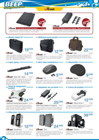 Complementos



                                                                              99        €                                                                                      99       €
                                                                           22’                                                                                              22’
                         Funda tablet Universal Folio Stand	                    TRU620                    Primo 70W Notebook Power Adapter - Black Stand	                         TRU501

       - Puede utilizarse con la mayoría de tabletas de 10” - Lujoso material y suave                    - Compacto adaptador universal de corriente de 70 W para el ordenador equipado
       revestimiento interior - Soporte con 3 ángulos de visión ajustables                               con 8 conectores de ordenador portátil diferentes y selector de potencia de salida



      Maletín tablet 10”                                                 Maletines para portátil




                                           19’99€                                                           12       ’99€                                                     22’99€
                   	                                  TRU635                                                                                           Oslo	                             TRU448

 - Maletín para guardar y transportar su iPad y accesorios                              16”	                          TRU621
                                                                                                                                      - Maletín para ordenador portátil con pantalla de 15,6”
 - Interior acolchado con compartimento especial para su            - Para portátiles de hasta 16” - Compartimento acolchado y        - Compartimento principal de gran tamaño con interior
 iPad y espacio adicional para el adaptador de corriente, el        extra para accesorios - Correa para el hombro ajustable           acolchado para mayor protección - Correa para hombro
 soporte, etc. - Adecuada para iPad e iPad2                         - Impermeable                                                     ajustable

      Lápiz óptico                                                       Mini ratón inalámbrico                                            Alfombrilla




                                           14’99€                                                               9’99€                                                              9’99€
                   Stylus Pen - Black	                TRU581

 - Lápiz óptico para iPad y tabletas táctiles para un control
                                                                                        Yvi	                          TRU623                           Bigfoot	                          TRU396

 cómodo y preciso de la pantalla táctil, sin necesidad de           - Micro-receptor; enchúfelo una vez y no tendrá que volver a      - Ergonómica alfombrilla de ratón con relleno de gel para
 dejar huellas digitales - También adecuado para otros              desenchufarlo - Lados de goma para un mayor comodidad y           apoyar la muñeca - Base antideslizante que asegura mayor
 dispositivos móviles con pantalla táctil como teléfonos            mejor agarre - Cobertura inalámbrica de 8 m (2,4 GHz)             estabilidad y facilita el control del ratón
 inteligentes, iPhone, etc.
      Soporte refrigerador                                               Adaptador de corriente                                            Lector de tarjetas
      portátil




                                          24’99€                                                                                                                              12’99€
  Notebook Cooling Stand Xstream	                     TRU424                                               25’99€                                      Robson 36 en 1	                     TRU80

                                                                                                                                      - Compatible con todas las tarjetas de memoria compactas
 - Soporte para el ordenador portátil de altura ajustable en          65W Power Adapter for Netbook	                  TRU334
 5 posiciones, con 2 ventiladores y robusta incrustación en                                                                           para teléfonos móviles y cámaras digitales, incluida la
 aluminio reforzado para colocar la pantalla del ordenador          - Compacto adaptador universal de corriente de 65W para           última generación de tarjetas SDXC
 portátil a una altura y distancia ergonómicas                      netbook equipado con 6 conectores y selector de potencia
                                                                    de salida
      Altavoces

                                                                                                                                                                             39’99€

                                           12’99€                                                          24’99€
                   SoundForce	                        TRU279                            Zoid	                         TRU644                           CERYX	                            TRU551

 - Juego de altavoces estéreo portátil - Ideal para usar con        - Elegante altavoz para disfrutar de un sonido nítido con         - Juego de altavoces compactos de 30 vatios con altavoz de
 el ordenador portátil - Alimentado por USB - Botones de            graves potentes y salida de potencia máxima de 14 W (RMS          subgraves - Para disfrutar de sonido de gran calidad y bajos
 encendido/apagado y ajuste del volumen, de fácil acceso            7 W) - 4 altavoces pasivos extra para disfrutar de más            más profundos
                                                                    graves - Alimentado por USB
 
