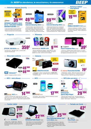 En BEEP te atendemos, te escuchamos y te asesoramos
                   En BEEP te atendemos, te escuchamos y te asesoramos

                                                                                                                                                                                            Antivirus tablet/
        Antivirus Internet Security                                                                                                                                                         smartphone
                                                                                                                                                                                         ¡Su mundo
  3 EQUIPOS                                                                                                                                                                                 móvil
   ¡Incluye                                                                                                                                                                              protegido!
   NORTON                                                     3 EQUIPOS                                                     3 EQUIPOS


                                                                                                                                                                                      19’90€
  UTILITIES




INTERNET SECURITY 2013
                           39’90€ 49’90€
                                       €
                                                                                                                        69’95€
ES 3L + UTILITIES TICNOVA                                   Internet Security 2013 PS118                                Internet Security 2013 KAS40
EDICION PLATINO SYM249                                                                                                                                                               MOBILE SECURITY 3.0 SYM248
                                                            - Te permite comprar y hacer transacciones online,          - Protege contra todo tipo de virus y amenazas de
                                                            con toda tranquilidad - Mantén tu buzón de correo           Internet - Detecta amenazas nuevas, emergentes y             - Proteja sus smartphones y sus tabletas - Proteja su
- 5 capas de tecnología de protección patentadas                                                                        desconocidas - Identifica sitios web sospechosos y de
                                                            libre de spam y navega por Internet de forma privada                                                                     información privada - Realice copias de seguridad de
- Supervisión de amenazas interrumpida en vivo                                                                          phishing - Proporciona mayor seguridad para compras
                                                            y segura - Control parental - Olvídate del robo de                                                                       sus contactos y restáurelos - Ubique su dispositivo de
- Protección avanzada contra el robo de identidad                                                                       y operaciones bancarias online - Protege tu privacidad
                                                            identidad y pon a buen recaudo tus datos personales                                                                      manera remota


       Proyector                                                                       Altavoces

                                                                                                                                                SOY213
                                                                                                                                                SOY214
                                                                                                                                                SOY215
                                                                                                                                                SOY216
                                                                                                                                                SOY217
                                                                                                                                                SOY218




                 EB-S02H EP1202                     359€
- Tecnología 3LCD - 2.600 ANSI Lúmens - Contraste 3.000:1
                                                                                                       VOIZZE 150                    9’99€
                                                                               - Altavoces multimedia para ordenador - Sonido estéreo 3D, nítido
                                                                                                                                                                 Pure-Fi Express Plus LOG798                                39€
                                                                                                                                                                 - Sonido claro y equilibrado desde el iPod® o iPhone™, en cualquier
- Resolución SVGA 800 x 600                                                    y equilibrado - Potencia de salida RMS: 4W (2Wx2) - No requieren                  punto de la habitación - Lleve la música de un sitio a otro, es fácil con el
                                                                               adaptador de corriente - Control de volumen integrado                             asa integrada y la alimentación de CA o pilas


        Disco duro externo                                                             Cámaras
                                                                                   NIK56                                                 ¡Incluye
      2,5”                                                                         NIK57                                                 FUNDA                                                                          ¡Incluye
                                                                                   NIK77                                                + SD 4 GB!                                                                      FUNDA
                                                                                                                                                                                                                       + SD 4 GB!

                                                                                                                                             TÁCTIL
                                                                                                                                                                                                                               CA2293
                                                                                                                                                                                                                               CA2294

                                          500 GB
                                           WD427          49’90€                             COOLPLIX S4150                            105€                                                                                    79€
                                                                                                                                                                                    Powershot A2300
              Elements™
                                            1 TB
                                           WD433          69’90€                - 14 Megapíxeles - Zoom 5x - Gran angular 26 mm - Pantalla LCD 3”
                                                                                (7,6 cm) táctil - Vídeo HD - ISO 3200 - Selector automático de escenas
                                                                                                                                                                 - 16 Megapíxeles - IS Digital - Objetivo gran angular de 28 mm - Con
                                                                                                                                                                 zoom 5x - Pantalla LCD de 6,8 cm (2,7”) - Smart Auto (32 escenas)
- USB 3.0 - Compatible con USB 3.0 y USB 2.0                                    - 19 modos de escena                                                             - Detección de la cara - Vídeos HD (720p) con botón de vídeo S


       MP3 + mini altavoz                                                             MP3                                                                                MP3 slim con micro
                                                                                                                                                                                   on
                                                                                                                                                                     SPC38
                                                                                                                                                                     SPC39


                                                                                   2 GB                                                                            2 GB




                       815 SPC9                     14’90€
                                                      ’90
- Car MP3 con transmisor FM y cargador para móvil - Enchufe de
                                                                                                      SPC37                        17’90€
                                                                                - Gran pantalla - Ligero y extrafino - Gestión del contenido por carpetas
                                                                                                                                                                 Waterproof
                                                                                                                                                                 Sports Mp3 Player                                 29’90€
                                                                                                                                                                                                                     ’90€
                                                                                                                                                                 - Reproductor MP3 resistente al agua - Auriculares acuáticos con
mechero de 12 y 24 V - Lector de tarjetas SDHC (hasta 32 GB) - Ranura           - Auriculares estéreo de alta calidad                                            distintos adaptadores - Diseño ultrafino - Gestión de contenidos por
USB - Entrada de audio jack de 3,5” - Carga móviles y reproductores MP3                                                                                          carpetas - Clip de sujeción - Batería de litio
a través del USB



        Fundas tablet                                                                                                                                                                       Teclado con funda



                                     7
                                            7”

                                          ’90€
                                            EVI17
                                                                                                                                                                                                                         42€
                                                                                                                                                       25’90€
                                         10,1”

                                                                                                     ’99€
                   A-SHOCK
                                    9     ’90€
                                            EVI31

                                                            Universal Folio Stand TRU620
                                                                                        22                               Para Samsung Galaxy Tab™
                                                                                                                         1,2  Note KEN485                                           Para iPad2 LOG833
- Tarjetero interior - Portalápiz óptico - Material de      - Puede utilizarse con la mayoría de tabletas de 10”         - Soporte ajustable de 2 posiciones - Apoyo para            - Funda y teclado Bluetooth
piel sintética de alta calidad - Apertura en libro para     - Lujoso material y suave revestimiento interior             una cómoda visualización con un pequeño soporte
visionado de documentos, películas o face-time - No         - Soporte con 3 ángulos de visión ajustables                 - Proporciona acceso total tanto a la cámara frontal
incluye tablet                                              - No incluye Tablet                                          como trasera - Protege su tableta de caídas y arañazos
                                                                                                                         - Tableta no incluida
 