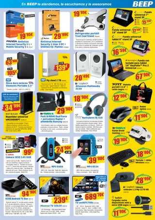 En BEEP te atendemos, te escuchamos y te asesoramos
Maletín 	
portátil 15.6’’ +
ratón negro PT47
Ratón
óptico NW606
Teclado + ratón
Wireless NW609
Ratón Droid
Gaming BMO75
Cámara
webcam 1,3 Mp C270 HD
LOG710
Cargador coche
dispositivos mini y
micro USB negro BELK1317
Antivirus Internet
Security 1 User 3 PC +
Utilities Ed. Platino SYM262
12’90€
11’90€
19’90€
My cloud 2 TB WD580
- Disco duro de 2 Tb - WD, My Cloud, con
función nube - Gigabit Ethernet - USB 3.0 	
- Conexión RJ-45, compatible con Windows
o Mac - Color blanco
Altavoces Multimedia
Z150
Antivirus
Internet Security 1 L +
Mobile Security 1 L PS147
1 EQUIPO
19’95€
29’99€
19’99€
Disco duro externo
Elements Portable 2,5”
- Sencillo y portátil - USB 3.0 y USB 2.0
MP3 8494
- MP3 4 GB - Stick USB - Radio FM - Batería de
litio - Pantalla iluminada - Lector de tarjetas
MP4 8534
- MP4 4 GB con pulsera y clip deportivo 		
- Reloj y cronómetro - Táctil - Radio FM
105€
WD550
63’90€
WD549
2 TB
1 TB
139€
2 TB
LOG991
LOG992
20’49€
99€
¡Incluye
funda + memoria!
Repetidor universal
WN2000RPT NGR212
- Compatible con tecnologías 11b/g/n
- Mejora cobertura y elimina zonas sin
cobertura de Wi-Fi - Funciona con todos los
estándares de seguridad WPA-PSK, WPA2-
PSK, modo mixto y WEP
Pack B-MOVE Dual Force
+ auriculares Raptor +
alfombrilla Runway BMO78
- Kit de teclado y ratón con múltiples funciones
multimedia y accesos directos - Ratón + teclado
con teclas en color verde + auriculares gaming
+ alfombrilla gaming
29’90€34’99€
¡10€ de reembolso*
!
*Para más información visite
http://netgear-ac-rebate.
sales-promotions.com
TV 32k20 HISE16
- LED Technology - USB Digital Media Player
- Record Live TV via USB - HDMI - Optical/
Digital Audio Output (SPDIF) - USB
TV ue46f5700s SA1692
- 46” - 100 Hz - Resolución 1920 x 1080
(Full HD) - Smart TV - Wi-Fi - 3 HDMI, 2 USB,
Euroconector, Video Compuesto, Componentes,
Ethernet, Audio Óptico - Dolby Digital Plus,
Dolby Pulse
32”
4 GB
46”
689’70€
Disponible en
40”, consulta
en tu tienda
¡NOVEDAD!
Cámara IXUS 145 VUK
- Sensor CCD de 16 Mp - Objetivo zoom 8x
(16x con ZoomPlus), angular de 28 mm 	
- Procesador DIGIC 4+ - Pantalla LCD de 6,8
cm (2,7”) - Smart Auto para apuntar y disparar
- Vídeos HD y botón de vídeo - Tecnología de
detección de la cara - Efecto miniatura, ojo de
pez y cámara de juguete - Modo ECO
81,3
cm
32”
LED
116,7
cm46”
LED
CA2544
CA2545
CA2546
9200 Android TV Box SPC13
- Android Internet TV, con ella podrás conectar
tu TV de alta definición a Internet - Gracias a
Android y a la tecnología Adobe Flash, podrás
disfrutar de la TV en directo, programas y
series a la carta y de acceso a portales como
Youtube - Ethernet (RJ-45), AVI, H.264, MKV,
ARM Cortex, 1000 MHz, A8, 4 MB
94’90€
Funda universal
tablet 8” stand 3P
16’59€
EVI80
EVI47
EVI48
EVI106
15’59€
17’59€
Funda
universal 7”
stand 3P
EVI44
EVI45
EVI46
EVI104
Funda universal
10” stand 3P
EVI49
EVI50
EVI90
EVI105
Refrigerador portátil
Trust Cool Stand TRU424
- Soporte para el ordenador portátil de altura
ajustable en 5 posiciones, con 2 ventiladores
y robusta incrustación en aluminio reforzado
para colocar la pantalla del ordenador portátil 	
a una altura y distancia ergonómicas
SPC65
SPC63
SPC64
SPC58
SPC57
Auriculares DJ 310
- Auriculares dinámicos circumaurales cerrados
- Sonido estereofónico de gran calidad - Almo-
hadillas ergonómicas con espuma - Diseño con
banda de sujeción acolchada - Micrófono para
usar con móviles - Botón multifunción para
móviles, Smartphones, iPod e iPhone
ENER277
ENER285
ENER325
18’90€
24’90€
239€
39’90€
67’90€
Funda con
teclado para tablet
10” KeyFolio™ Pro 2
Universal KEN342
4 GB
18’90€
28’99€
11’99€
 