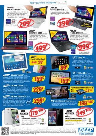 499€
Ofertas vigentes del 1 al 24 de abril de 2014. Los precios de esta revista llevan el IVA incluido. Los precios publicitados son los recomendados en nuestras tiendas BEEP y válidos en Península, Ceuta y Melilla. En Ceuta y Melilla
el importe del IVA equivale a la suma de los portes, aduana e impuestos locales, y los precios serán válidos 10 días después de la fecha de validez de este folleto. En caso de que los precios o configuraciones que aparecen en
este catálogo sufran algún tipo de variación, el consumidor será informado en el punto de venta BEEP. Ofertas limitadas a 200 unidades por producto a nivel nacional. El software incluido en los ordenadores y portátiles BEEP
es OEM y se entregará sin cajas ni manuales. Ultrabook, Celeron, Celeron Inside, Core Inside, Intel, logotipo Intel, Intel Atom, Intel Atom Inside, Intel Core, Intel Inside, logotipo Intel Inside, Intel vPro, Itanium, Itanium Inside,
Pentium, Pentium Inside, vPro Inside, Xeon, Xeon Phi, y Xeon Inside son marcas registradas de Intel Corporation en Estados Unidos y en otros países. Para obtener más información sobre la valoración del procesador Intel,
consulte www.intel.es/ranking. No me tires al suelo, deposítame en una papelera.
T100TA-DK005H ASK3140
- Procesador Intel® Atom® Z3740 1.8 GHz
- Windows 8.1 - Memoria RAM 2 GB DDR3
- Disco duro 500 GB
“Las Apps de Windows Store
pueden variar en cada país.”
“Las Apps de Windows Store
pueden variar en cada país.”
25,7cm
10,1”
LED
39,6
cm
15,6”LED
2 EN 1TABLET + PORTÁTIL
399€
179’90€
349’90€
599€
F102BA-DF035H ASK3061
- Procesador AMD Dual-Core A4-1200 APU a 1.0
GHz - Windows 8 - Memoria RAM 2 GB DDR3L
- Disco duro 320 GB - Tarjeta gráfica AMD
Radeon™ 8180G - Lector de tarjetas de memoria
- Microsoft Office Home & Student 2013
ASPIRE E1-570G ACER1979
- Procesador Intel® Core™ i3-3217U
- Windows 8.1 - RAM 8 GB - Disco duro
750 GB - Tarjeta gráfica NVIDIA® GeForce®
820M 1GB DDR3
299€
25,7
cm10,1”
LED
GALAXY TAB3 7” SA1669
- Procesador Dual Core 1.2 GHz Marvell PXA986 - Pantalla 7”
(17,7 cm) WSVGA (1.024 x 600, 169 ppi) TFT multitáctil
- Memoria RAM 1 GB + 8 GB Micro SD (hasta 64 GB) - Ranura
para tarjetas Micro SD - Bluetooth 3.0 - GPS - Cámara delantera
y posterior + Flash - Sistema Operativo Android 4.1
GALAXY TAB3 8” SA1727
- Procesador Pega-D+ (1.5 GHz x 2) - Pantalla 8” (20,3 cm)
WXGA (1.280 x 800, 189 ppi) TFT multitáctil - Memoria RAM
1.5 GB, 16 GB microSD (hasta 64 GB) - Ranura para tarjetas
Micro SD - Bluetooth 3.0 - GPS - Cámara delantera y posterior
+ Flash - Sistema Operativo Android 4.1
GALAXY TAB3 10.1” SA1722
- Procesador XMM 6262, Clovertrail+ (1.6 GHz x 2),
 XMM 7160 - Pantalla 10.1” (25,7 cm) WXGA (1.280 x
800, 149 ppi) TFT multitáctil - Memoria RAM 1.0 GB,
16 GB microSD (hasta 64 GB) - Ranura para tarjetas
MicroSD - Bluetooth 3.0 - GPS - Cámara delantera y
posterior + Flash - Sistema Operativo Android 4.1
159€
229€
299€
7”
10,1”
8”
Funda tablet Tab 3
25€desde
Funda Second Skin Edison 2
24’90€
Tablet 7” NW662
- Procesador Dual Core Cortex A9 1.2 GHz
- Pantalla 7” (17,7 cm) TFT 1.024 x 600 multitáctil
5 puntos - Memoria RAM 1 GB, memoria interna
4 GB - Cámara frontal - Wi-Fi b/g/n/ - Sistema
Operativo Android 4.2.2
Tablet 10,1” NW623
- Procesador Cortex A9 Dual Core 1.6 GHz
- Memoria RAM 1 GB DDR3, memoria interna 16
GB, ranura microSD - Pantalla 10,1 (25.6 cm) IPS
multitáctil - Sistema Operativo Android 4.2.2
Smartphone Aquaris 5” BQ88
- Procesador Quad Core Cortex A7 1.2 GHz
- GPU PowerVR Series 5 5GX - Memoria RAM 1
GB, memoria interna 16 GB + ranura MicroSD
- Sistema Operativo Android 4.2
Smartphone Highway 5” WIK98
- Procesador Octa Core Cortex A7 2.0 GHz - Memoria
RAM 2 GB, memoria interna 16 GB - Cámara 16 Mp
con flash LED, cámara frontal 8 Mp - Sistema
Operativo Android 4.2.2
5” 5” IPS
DUAL SIM DUAL SIM
89€
10,1”
7”
10,1”
IPS
IPS
Dolby Surround
159€
199’90€Tablet Edison 2 Quad Core BQ135
- Procesador CPU Cortex A9 Quad Core 1.6 GHz - GPU Mali 400 GHz
- Memoria RAM 1 GB, memoria interna 16 GB, ranura MicroSD
- Sistema Operativo Android 4.2.2
Llévatelo con 32 GB
y 2 GB de RAM
229’90€
BQ118
BQ174
BQ175
BQ176
Beep recomienda Windows
F552CL-SX063H ASK3166
- Procesador Intel® Core™ i7-3537U 2 GHz
- Windows 8 - Memoria RAM 4 GB DDR3L
- Disco duro 500 GB - Tarjeta gráfica NVIDIA®
GeForce® GT710M 1 GB DDR3
39,6
cm15,6”
LED
 