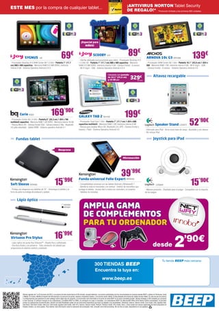 ¡ANTIVIRUS NORTON Tablet Security
ESTE MES por la compra de cualquier tablet...
                                                                                                                                                                              DE REGALO!* *Promoción limitada a las primeras 800 unidades.




                                                                                                       ¡Especial para
                                                                                                          NIÑOS!



                 SYGNUS                IJ9                               69            €                                  SCOOBY IJ10
                                                                                                    - Interfaz dedicada exclusivamente para niños - Procesador BoxChip A13
                                                                                                                                                                                89€                         ARNOVA 10c G3 ARC268                                 139€
- Procesador Boxchip A13 ARM Cortex A8 1.2 GHz - Pantalla 7” (17,7                                  1.5 GHz 3D - Pantalla 7” (17,7 cm) 800 x 480 capacitiva - Memoria                                       - Procesador ARM Cortex A8 1 GHz - Pantalla 10,1” (25,6 cm) 1.024 x
cm) 800 x 480 capacitiva - Memoria RAM 512 MB DDR3, memoria                                         RAM 512 MB DDR3, memoria interna 4 GB - Cámara frontal - G-sensor                                       600 - Memoria RAM 1 GB, memoria interna 4 GB - Wi-Fi b/g/n - USB
interna 4 GB - Sistema Operativo Android 4.0.3                                                      - Wi-Fi b/g/n - USB - Sistema Operativo Android 4.0.4                                                   - Cámara frontal - G-sensor - Sistema Operativo Android 4.0


                                                                                                                                                 Llévatelo con pantalla
                                                                                                                                                                                                                      Altavoz recargable
                                                                                                                                                 de 10,1” (25,6 cm)
                                                                                                                                                 y 16 GB por:
                                                                                                                                                                                   329€       SA1425




           Curie BQ55                                    169’90€                                    GALAXY TAB 2 SA1430                                                   199€
                                                                                                                                                                                                                                                              52’90€
- Procesador Cortex A9 1.4 GHz - Pantalla 8” (20,3 cm) 1.024 x 768
multitáctil capacitiva - Memoria RAM 1 GB DDR3 - Memoria interna 16 GB                              - Procesador Dual Core 1 GHz - Pantalla 7” (17,7 cm) 1.024 x 600
- Ranura Micro-SD - Cámara frontal VGA - Cámara trasera 2 Mp - Bluetooth                            capacitiva multitáctil - Memoria RAM 1 GB, memoria interna 8 GB                                                      Speaker Stand LOG873
4.0 (alta velocidad) - Salida HDMI - Sistema operativo Android 4.1                                  - Ranura para tarjetas Micro SD, Bluetooth 3.0, GPS - Cámara frontal y
                                                                                                    trasera + Flash - Sistema Operativo Android 4.0                                                       - Fabricado para iPad - Sirve como base de carga - Ajustable y con altavoz
                                                                                                                                                                                                          - No incluye iPad


      Fundas tablet                                                                                                                                                                                                   Joystick para iPad

                                                                    Neopreno


                                                                                                                                                                        Microsucción




                                                                                                                                                                     39’99€
                                                              15           ’99€
                                                                                                                                                                                                                                                               15’90€
                                                                                                    Funda universal Folio Expert KEN432
Soft Sleeve KEN365                                                                                  - Compatibilidad universal con las tablets Android y Windows® 7                                                       LOG840
                                                                                                    - Admite la vista en horizontal y en vertical - Interior de microfibra que
- Proteja con elegancia sus tabletas de 10” - Amortigua la tableta y el                             protege la tableta - Acceso fácil a todos los controles y al conector                                 - Máxima precisión - Diseñado para el pulgar - Compatible con la mayoría
forro de paño la protege de arañazos y golpes                                                       - Tabletas no incluidas                                                                               de los juegos


       Lápiz óptico
                                                                             KEN380
                                                                             KEN381                        AMPLIA GAMA
                                                                                                           DE COMPLEMENTOS
                                                                                                           PARA TU ORDENADOR
                                                              16’99€
                                                                                                                                                                                                                                              2        ’90€
Virtuoso Pro Stylus
- Lápiz óptico de punta fina Virtuoso™ - Diseño fino y sofisticado
- Escritura fluida y sin esfuerzo - Tubo conductor de calidad que
proporciona el máximo control y precisión
                                                                                                                                                                                                                     desde

                                                                                                                                                                                                                                    Tu tienda BEEP más cercana:
                                                                                                                            300 TIENDAS BEEP
                                                                                                                             Encuentra la tuya en:
                                                                                                                                        www.beep.es


              Ofertas vigentes del 7 al 25 de enero de 2013. Los precios de esta revista llevan el IVA incluido, excepto telefonía. Los precios publicitados son los recomendados en nuestras tiendas BEEP y válidos en Península, Ceuta
              y Melilla. En Ceuta y Melilla el importe del IVA equivale a la suma de los portes, aduana e impuestos locales, y los precios serán válidos 10 días después de la fecha de validez de este folleto. En caso de que los precios
              o configuraciones que aparecen en este catálogo sufran algún tipo de variación, el consumidor será informado en el punto de venta BEEP en la mayor brevedad posible. Ofertas limitadas a 200 unidades por producto
              a nivel nacional. El software incluido en los ordenadores y portátiles BEEP es OEM y se entregará sin cajas ni manuales. Los ordenadores BEEP con Microsoft® Office 2010 Starter Edition preinstalado, te permiten
              probar sus aplicaciones durante 60 días y decidir con toda flexibilidad cuáles son las soluciones específicas que mejor se adaptan a tus necesidades. Ultrabook, Celeron, Celeron Inside, Core Inside, Intel, logotipo Intel,
              Intel Atom, Intel Atom Inside, Intel Core, Intel Inside, logotipo Intel Inside, Intel vPro, Itanium, Itanium Inside, Pentium, Pentium Inside, vPro Inside, Xeon, y Xeon Inside son marcas registradas de Intel Corporation en
              Estados Unidos y en otros países. Para obtener más información sobre la valoración del procesador Intel, consulte www.intel.es/ranking. No me tires al suelo, deposítame en una papelera.
 