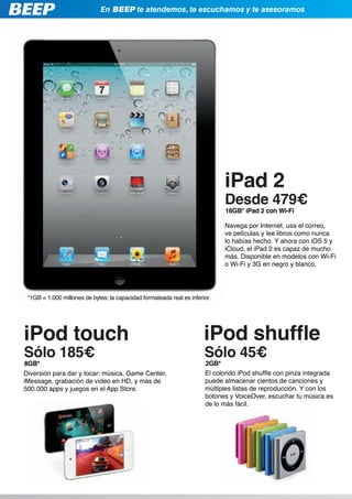 En BEEP te atendemos, te escuchamos y te asesoramos




                                                                             iPad 2
                                                                             Desde 479€
                                                                             16GB* iPad 2 con Wi-Fi

                                                                             Navega por Internet, usa el correo,
                                                                             ve películas y lee libros como nunca
                                                                             lo habías hecho. Y ahora con iOS 5 y
                                                                             iCloud, el iPad 2 es capaz de mucho
                                                                             más. Disponible en modelos con Wi-Fi
                                                                             o Wi-Fi y 3G en negro y blanco.




 *1GB = 1.000 millones de bytes; la capacidad formateada real es inferior.




iPod touch                                                             iPod shuffle
Sólo 185€                                                              Sólo 45€
8GB*                                                                   2GB*
Diversión para dar y tocar: música, Game Center,                       El colorido iPod shuffle con pinza integrada
iMessage, grabación de vídeo en HD, y más de                           puede almacenar cientos de canciones y
500.000 apps y juegos en el App Store.                                 múltiples listas de reproducción. Y con los
                                                                       botones y VoiceOver, escuchar tu música es
                                                                       de lo más fácil.
 