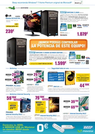 Beep recomienda Windows® 7 Home Premium original de Microsoft®

                                  USUARIO       extremo

                                                                                                   23                                                                            TOPSTAR i7-2600 BEE33144
                                                                                              58      ”
                                                                                                ,4                                                           - Procesador Intel® Core™ i7-2600 a 3.40 GHz - Placa base con tecnología
                                                                                                     cm
                                                                                                                                                             USB 3.0 - Original Windows® 7 Home Premium 64 bits - Microsoft® Office
                                                                                                                                                             2010 Starter Edition - 8 GB RAM DDR3 Kingston - Disco duro de 2 TB
      Monitor D2342P-PN LG785                                                                                                                                S-ATA - Fuente de alimentación 700W - Tarjeta gráfica NVIDIA® GeForce®
                                                                                                                                                             GTS450 1GB DDR5 - Grabadora DVD Dual Doble Capa - Lector de tarjetas de
      - Resolución: 1.920 x 1.080 - DVI                                                                                                                      memoria y lector de DNI - Mando a distancia - Teclado y ratón inalámbrico
      - Multimedia                                                                                                                                           Logitech - 2 años de garantía - No incluye monitor

                                 ¡3D!
        ¡Incluye gafas 3D!



      239€
                                                                                                                                                                                                              1.079€
                                                                                                   ¡NUNCA PODRÁS CONTROLAR
                                                                                  LA POTENCIA DE ESTE EQUIPO!
                                                                                          TOPSTAR i7-2600K ULTIMATE EDITION BEE33151
                                                                        - Procesador Intel® Core™ i7-2600K a 3.4 GHz - Fuente Alimentación modular 700W 80+ Bronze
                                                                        Efficiency - Original Windows® 7 Home Premium 64 bits - Microsoft® Office 2010 Starter Edition - Placa
                                                                        base Giga-byte con tecnología USB 3.0 - 16 GB RAM DDR3 Kingston - Disco Intel® SSD 120 GB - Disco
                                                                        duro de 2 TB SATA - Tarjeta gráfica Giga-byte NVIDIA® GeForce® GTX560 1 GB DDR5 - Regrabadora
                                                                        Blu-Ray - Lector tarjetas de memoria y DNI - Mando a distancia - Teclado y ratón inalámbrico Logitech
                                                                        - 2 años de garantía


                                                                            ¡Incluye Disco Intel® SSD de 120 GB!
                                                                                                                                              1.599€
                  Antivirus                                                                                                          Seguridad todo en uno

                                                                                                                              MEJORA TU COMPRA

       1 EQUIPO
          PS103         29        ’95€                             1 EQUIPO
                                                                      KAS23         29         ’95€                           Llévate la actualización
                                                                                                                              5.0 por
                                                                                                                              Llévate la versión 5.0
                                                                                                                                                         37’49€
                                                                                                                                                         49’50€
                                                                                                                                                               SYM197                                          ¡Compra ahora NORTON
                                                                                                                                                                                                                   360v5 con un
                                                                                                                              PREMIER por                      SYM186                                         50% descuento
     3 EQUIPOS
          PS104         39’95€                                    3 EQUIPOS
                                                                      KAS24         39’95€                                    Llévate la actualización
                                                                                                                              5.0 PREMIER                39’60€SYM189
                                                                                                                                                                                                               y actualiza gratis a la
                                                                                                                                                                                                                  nueva versión!*



                             Pro 2012
       - Protege tu familia - Máxima protección, mínimo
       impacto, fácil de usar - La protección más
                                                                                        2012
                                                                  - Kaspersky Antivirus 2012 te proporciona
                                                                  protección en tiempo real frente a los virus y
                                                                  frente al malware más moderno y peligroso
                                                                                                                                           360 5.0 SYM188                                                            44’99€
                                                                                                                          - 3 Equipos - Protege tus archivos, tus fotos, tus contraseñas y tus datos bancarios - Crea tu copia de seguridad
       fácil de usar - Instálalo y olvídate de los virus,         - Escaneado de webs y de correo electrónico             y almacena tus datos online - Mantiene tu equipo optimizado gracias a Norton Utilities
       spyware, rootkits y hackers                                para detectar software malicioso                        *La actualización estará disponible en el momento del lanzamiento de la versión Norton 360 v6, descuento aplicado en PVP


                  Antivirus Internet Security


         59’95€               3 EQUIPOS                                                  79’99€              3 EQUIPOS

                  Para tu netbook                                                          1 EQUIPO         SYM207
                                                                                                                                                                          2 EQUIPOS
                                                                                                                                                                              KAS31          39’95€
                                                                                              69’99€
                   + USB de 2 GB



                                                                                                                                                                                             69’95€
                   1 EQUIPO
                                                                                           Llévatelo con la                                                               3 EQUIPOS
                  29’95€        PS105
                                                                                           compra o reparación
                                                                                           de un PC o portátil
                                                                                                                                                                              KAS26


                                                                                                          25€
                                                                                           por sólo


                                                                                                                                                                                          Internet Security 2012
       Internet Security 2012 PS106
                                                                                                          Internet Security 2012 SYM201                                 - Kaspersky Internet Security 2012 ofrece una protección Premium
       - Protege tu familia - Máxima protección, mínimo impacto, fácil de                                                                                               frente a virus, troyanos, spam, hackers - Máxima seguridad en
       usar - Usa Internet con total tranquilidad - Te protege de virus, fraude       - Seguridad del equipo - Protección en Internet                                   compras y en banca online, control parental avanzado, seguridad en
       online, robo de identidad, correos no solicitados y ciberdelincuentes          - Protección de identidad online - Asistencia técnica gratuita                    redes sociales




                                                                                            0                      €
Contrata tu ADSL
o MÓDEM USB de Movistar
en tiendas BEEP desde
Consulta condiciones en el punto de venta.
 
