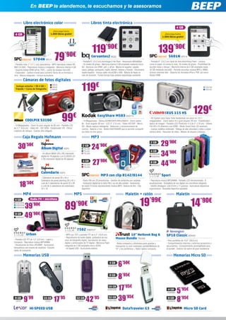 En BEEP te atendemos, te escuchamos y te asesoramos


          Libro electrónico color                                                        Libros tinta electrónica
                                                                                                                                                                                           4 GB
                                            ¡Descarga hasta
 4 GB                                     1.000 libros gratis!                                                                                                               ¡Descarga hasta
                                                                                                                                                                           1.000 libros gratis!




                                                                                         119’90€                                                                      139’90€
                     5704N SPC11                 79’90€
- Pantalla color 7” (17,7 cm) panorámica - MP5 reproduce vídeos HD
                                                                                         Cervantes2 BQ22
                                                                            - Pantalla 6” (15,2 cm) tecnología E-Ink Pearl - Resolución 600x800px
                                                                            - 16 niveles de grises - Memoria interna 2 GB ampliable mediante micro
                                                                                                                                                                                  5601N SPC14
                                                                                                                                                            - Pantalla 6” (15,2 cm) táctil de tinta electrónica Pearl - Lectura
                                                                                                                                                            como el papel, no cansa la vista. 16 niveles de grises - Posibilidad de
MKV (H.264) - Reproduce música e imágenes - Memoria interna 4 GB            SD - Archivos con DRM: .pdf, y .ePub - Menús en español, catalán,               escribir notas y dibujar - Memoria interna de 4 GB ampliable hasta
- Soporta Adobe DRM (ePub, PDF) - Lector de tarjetas microSD                vasco, gallego, portugués, inglés, alemán, italiano y francés - Diccionario     32 GB mediante microSD - Permite escuchar música MP3 y WMA,
- Explorador - Calibre e-book para convertir libros de un formato a         inglés-español - Incluye cable microUSB a USB - Batería de hasta un             incluso mientras lees - Soporta los formatos ePub y PDF, así como
otro - Altavoz integrado - Incluye auriculares                              mes de duración - Funda Europa Case polipiel negra/beige resistente             Adobe DRM

          Cámaras de fotos digitales
  Incluye estuche + SD 4 GB +
 Trípode + Curso de fotografía
                                           NIK43
                                           NIK44
                                           NIK45                            119€                                                                                                                                             CA2139
                                                                                                                                                                                                                             CA2142




                                                                                                                                                                                                              129€
                                                      99€
                                                                                                                                                                              IXUS 115 HS
                                                                                              EasyShare M583 KOD179
                                                                                                                                                            - HS System para hacer fotos fantásticas con poca luz (12,1
            COOLPIX S3100                                                   - 14 Megapíxeles - Óptica SCHNEIDER-KREUZNACH - Zoom óptico                     megapíxeles) - Zoom óptico 4x y gran angular 28 mm - Estabilizador
                                                                            8x - Gran angular 28 mm - LCD 3” (7,6 cm) - Vídeo HD720P - Micro                óptico de imagen - Pantalla LCD PureColor II G de 3” (7,6 cm) - Vídeos
- 14 Megapíxeles - Zoom 5x gran angular de 26 mm - Pantalla LCD             SD - Modo captura inteligente - Detección y reconocimiento de                   Full HD e IS dinámico con HDMI - Modo Smart Auto (32 escenas)
de 2,7” (6,9 cm) - Vídeo HD - ISO 3200 - Estabilizador VR - Filtros         rostros - Batería Li-Ion - Botón EASYSHARE que te permite compartir             - Cuerpo metálico estilizado - Ráfaga de alta velocidad y vídeo a súper
creativos de retoque - Cuerpo ultra delgado                                 tus fotos en tres pasos                                                         cámara lenta - Resumen de vídeo - Modos de disparo creativos

         Caja Regalo Hofmann                                                             MP3

    30’50€                     Álbum Digital HOF3
                                                                             2 GB
                                                                                TEL350   24      ’90€
                                                                                                                                                              2 GB
                                                                                                                                                               ENER248     29’90€
                                                                                                                                                                           34’90€
                                                                                TEL351                                                                        4 GB
                               - Un álbum MAXI (29 x 29) impresión              TEL352                                                                         ENER249
                               digital de 18 páginas o un CLASSIC (21                                                                                          ENER250



                                                                                         27’90€
                               x 29) impresión digital de 26 páginas
                                                                             4 GB
                                                                                TEL353
                                                                                TEL354
                                                                                                                                                              8 GB
                                                                                                                                                               ENER251     44’90€
                               Calendario HOF4
                                                                                                  MP3 con clip 8142/8144                                                   Sport
                               - Calendario de pared 30 x 45 o
                               Calendario de pared planning 30 x 45 o       - Radio FM con 20 presintonías - Gestión de contenido por carpetas              - Reproduce música MP3/WMA - Pantalla LCD retroiluminada - 8

     18’50€                    Lote de 2 calendarios de pared 22 x 30
                               o Lote de 3 calendarios de sobremesa
                               22 x 10
                                                                            - Grabación digital de la radio FM y voz de alta calidad - Autonomía
                                                                            de hasta 13 horas reproduciendo música MP3 - Batería de litio - Clip
                                                                            deportivo
                                                                                                                                                            ecualizaciones - Grabadora de voz digital con micrófono integrado
                                                                                                                                                            - Diseño ultraligero: sólo 9 mm y 17 gramos - Auriculares deportivos
                                                                                                                                                            ergonómicos - Brazalete deportivo ajustable

          MP4                                                         MP5                                                        Maletín + ratón                                          Maletín

                                                                                                                                                 19’99€                                                    14’90€
 4 GB             Radio FM + micrófono


            39       ’90€
                                                         89             ’90€
  ENER236
  ENER238
  ENER239


 8 GB
  ENER237   49’90€
                                                                        7502 ENER127
             Urban                                       - MP5 con TDT y pantalla TFT de 4,3” (10,9 cm)                        10” Netbook Bag &                               SP10 Classic KEN187
                                                         - Reproductor de audio digital, grabadora de voz,             Mouse Bundle TRU299
- Pantalla LCD TFT de 1,5” (3,8 cm) - Ligero y           visor de fotografía digital, reproductor de vídeo                                                                     - Para portátiles de 15,6” (39,6 cm)
compacto - Reproduce música MP3/WMA                      digital y sintonizador de TV digital - Memoria Flash                                                                  - Compartimentos internos y externos accesorios y
                                                                                                                       - Bolsa compacta y ultraliviana para guardar y
- Visualización de fotos JPG/BMP - Auriculares           integrada de 2 GB ampliable micro SDHC                                                                                documentos - Compartimento almohadillado para
                                                                                                                       transportar su mini ordenador portátil/Netbook de
intrauditivos con imanes de neodimio - Estuche           - Hi-Speed USB - Auriculares estéreo                                                                                  el portátil - Exterior de nailon de gran resistencia
                                                                                                                       10” y los periféricos + Ratón óptico compacto
rígido de transporte

          Memorias USB                                                                                                                                                                 Memorias Micro SD
                                                                                                                4 GB
                                                                                                           KGN1206       6’50€
                                                                                                                8 GB
                                                                                                           KGN1207       8’95€
                                                                                                            16 GB
                                                                                                           KGN1208       17’95€                                                  4 GB
                                                                                                                                                                                KGN985     5’95€
 8 GB
  LEX2     9’99                  16 GB
                                   LEX3      17’95                      32 GB
                                                                         LEX4     42’95                     32 GB
                                                                                                           KGN1209       39’95€                                                  8 GB
                                                                                                                                                                                KGN979     8’95€
                 HI-SPEED USB                                                                                                 DataTraveler G3                                                      Micro SD Card
 