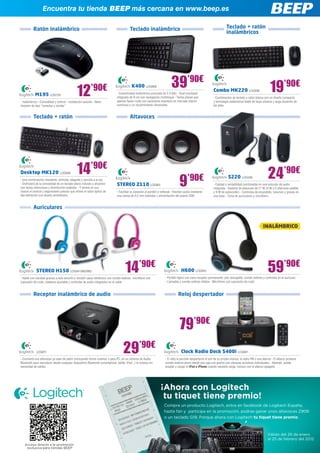 Encuentra tu tienda BEEP más cercana en www.beep.es

          Ratón inalámbrico                                                              Teclado inalámbrico                                                           Teclado + ratón
                                                                                                                                                                       inalámbricos




                                                                                                                          39’90€                                                                          19’90€
                                             12          ’90€                             K400 LOG809
                                                                                                                                                            Combo MK220 LOG838
           M195 LOG729                                                        - Conectividad inalámbrica avanzada de 2,4 GHz - Gran touchpad
                                                                              integrado de 9 cm con navegación multitoque - Teclas planas que               - Combinación de teclado y ratón básica con un diseño compacto
- Inalámbrico - Comodidad y control - Instalación sencilla - Nano             apenas hacen ruido con caracteres impresos en marcado blanco                  y tecnología inalámbrica fiable de largo alcance y larga duración de
receptor de tipo “conectar y olvidar”                                         luminoso y un recubrimiento ultravioleta                                      las pilas


          Teclado + ratón                                                                Altavoces




Desktop MK120 LOG699                         14’90€                                                                                                                                                      24’90€
- Una combinación resistente, cómoda, elegante y sencilla a la vez
- Disfrutará de la comodidad de un teclado plano robusto y atractivo
con teclas silenciosas y distribución estándar - Y tendrá en sus
manos el control y seguimiento preciso que ofrece el ratón óptico de
                                                                              STEREO Z110 LOG801                                 9     ’90€
                                                                              - Facilitan la conexión al portátil o netbook - Reciben audio mediante
                                                                                                                                                                        S220 LOG495
                                                                                                                                                            - Calidad y rentabilidad combinadas en una solución de audio
                                                                                                                                                            integrada - Sistema de altavoces de 17 W (4 W x 2 altavoces satélite
                                                                                                                                                            y 9 W de subwoofer) - Controles de encendido, volumen y graves en
alta definición con diseño ambidiestro                                        una clavija de 3,5 mm estándar y alimentación del puerto USB                  una base - Toma de auriculares y micrófono


          Auriculares


                                                                                                                                                                                                     INALÁMBRICO




            STEREO H150 LOG841/862/863                                               14’90€
- Hable con claridad gracias a este sencillo y versátil casco telefónico con sonido estéreo, micrófono con
                                                                                                                                  H600 LOG843                                                            59’90€
                                                                                                                     - Portátil ligero con nano receptor permanente, pila recargable, sonido estéreo y controles en el auricular
supresión de ruido, diadema ajustable y controles de audio integrados en el cable                                    - Llamadas y sonido estéreo nítidos - Micrófono con supresión de ruido



          Receptor inalámbrico de audio                                                                                         Reloj despertador




                                                                                                                                 79’90€
            LOG811                                                                 29’90€
- Convierta sus altavoces ya sean de salón (incluyendo home cinema) o para PC, en un sistema de Audio
                                                                                                                                  Clock Radio Dock S400i LOG861
                                                                                                                     - El reloj le permite despertarse al son de su propia música, la radio FM o una alarma - El altavoz produce
Bluetooth para reproducir desde cualquier dispositivo Bluetooth (smartphone, tablet, iPad...) la música sin          sonido estéreo pleno desde una caja con puerto con cámaras acústicas individuales - Además, puede
necesidad de cables                                                                                                  acoplar y cargar el iPod o iPhone cuando necesite carga, incluso con el altavoz apagado
 