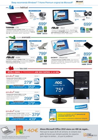Beep recomienda Windows® 7 Home Premium original de Microsoft®

                     USUARIO      habitual
                                                         COMPLETA TU COMPRA                                                                      COMPLETA TU COMPRA




                                                                                             LE5’6”
                                                                                               D
                                                                                              1
                                                         Webcam                                                                                   Altavoces
                                                         IP con cable                                                                             Powered by Colors   NW427

                                                                    21’90€
                                                         NW330                                                                                                        NW427B

                                                                                                                                                  9  ’90€



                                                                                 699€                                                                             699€
                       L755                                 TOS967
                                                                                                               A52JV                            ASK2012
- Procesador Intel® Core™ i5-2410M a 2.30 GHz - Original Windows® 7                     - Procesador Intel® Core™ i5-480M a 2.66 GHz - Original Windows®
Home Premium - 4 GB RAM DDR3 - Disco duro de 640 GB - Tarjeta gráfica                   7 Home Premium - 6 GB RAM DDR3 - Disco duro de 640 GB - Tarjeta
NVIDIA GeForce 315M 512 MB - Regrabadora DVD Super Multi - Pantalla de                  gráfica NVIDIA GeForce GT 540M 2 GB DDR3 - Regrabadora DVD Super
15,6” LED - Lector de tarjetas de memoria - Teclado numérico                            Multi - Lector de tarjetas de memoria - Teclado numérico


                         USUARIO      avanzado
                                                          COMPLETA TU COMPRA                                                                     COMPLETA TU COMPRA
            ’6”
          15 ED




                                                                                           LE14”
                                                                                             D
            L
                                                          Soporte portátil                                                                        Caja disco
                                                          + Hub NW433                                                                             duro externo 2,5”
                                                                                                                                                  IN13257
                                                          26  ’90€
                                                                                                                                                  9’90€

                                                                                 799€                                                                  SO2041
                                                                                                                                                       SO2042
                                                                                                                                                                  899€
                       K53SV                                ASK1974                                        VPCCA1S1E
- Procesador Intel® Core™ i7-2630QM a 2.0 GHz - Original Windows® 7                     - Procesador Intel® Core™ i5-2410M a 2.30 GHz - Original Windows® 7
Home Premium - 4 GB RAM DDR3 - Disco duro de 640 GB - Tarjeta gráfica                   Home Premium - 4 GB RAM DDR3 - Disco duro de 320 GB - Tarjeta gráfica
NVIDIA GeForce GT540M 2 GB DDR3 - Regrabadora DVD Super Multi                           AMD Radeon™ HD 6470M 512 MB - Regrabadora DVD Super Multi - Lector
- Lector de tarjetas de memoria - Teclado numérico                                      de tarjetas de memoria - Peso 2,45 Kg




                    USUARIO      low cost
    INTEL® E5800, EL PROCESADOR AÚN MÁS RÁPIDO: A 3.2 GHz

                     E5800                                            INN15357

- Procesador Intel® Pentium® E5800 a 2 x 3.2 GHz
- 2 GB RAM DDR3 - Disco duro de 500 GB S-ATA                                                                                         18
                                                                                                                                        ,5”
                                            279
- Grabadora DVD Dual Doble Capa
- Lector de tarjetas de memoria
- Teclado y ratón óptico
                                                                €
                  MEJORA TU EQUIPO                                                         - Resolución: 1.366 x 768
           Llévatelo con Windows® 7 por
                                           INN25343
                                                      359           €

                                                                                                   75€
                                                                      INN25358




                     E5800                                            INN15354

- Procesador Intel® Pentium® E5800 a 2 x 3.2 GHz
- 4 GB RAM DDR3 - Disco duro de 500 GB S-ATA


                                            299€
- Grabadora DVD Dual Doble Capa
- Lector de tarjetas de memoria                                                                                                       AOC21
- Teclado y ratón óptico

                  MEJORA TU EQUIPO
           Llévatelo con Windows® 7 por
                                           INN25343
                                                      379€            INN25356




                     i3-2100                                             INN15361



                                                                379€
- Procesador Intel® Core™ i3-2100 a 3.10 GHz - 4 GB RAM
DDR3 - Disco duro de 500 GB S-ATA - Grabadora DVD Dual Doble                                             Cambia a un ordenador con la 2ª generación del
Capa - Lector de tarjetas de memoria - Teclado y ratón óptico                                            procesador Intel® Core™ i3.
                  MEJORA TU EQUIPO
            Llévatelo con Windows® 7 por
                                           INN25343
                                                       439€               INN25362
                                                                                                         Aquí empieza el rendimiento visiblemente inteligente.
 