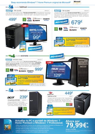 Beep recomienda Windows® 7 Home Premium original de Microsoft®

                      USUARIO       habitual
                     TAY i3-2100                                                                        BEE23149                                     TAY i5-2300                                                  BEE23148
- Procesador Intel® Core™ i3-2100 a 3.10 GHz - Placa base con tecnología USB 3.0 - Original Windows® 7 Home Premium            - Procesador Intel® Core™ i5-2300 - Placa base con tecnología USB 3.0 - Original Windows® 7
64 bits - Microsoft® Office 2010 Starter Edition - 4 GB RAM DDR3 Kingston - Disco duro de 500 GB S-ATA - Grabadora DVD         Home Premium 64 bits - Microsoft® Office 2010 Starter Edition - 4 GB RAM DDR3 Kingston
Dual Doble Capa - Lector de tarjetas de memoria - Teclado y ratón Logitech - 2 años de garantía - No incluye monitor           - Disco duro de 1 TB S-ATA - Tarjeta gráfica NVIDIA GeForce GT430 1GB DDR3 - Grabadora DVD
                                                                                                                               Dual Doble Capa - Lector de tarjetas de memoria - Salida VGA y DVI - Teclado y ratón inalámbrico
                                                                                                                               Logitech - 2 años de garantía - No incluye monitor


       499€
                                             LED                                                 18
                                                                                                                                                                              679€
                                                                                                    ,5”
                                                                                  GL940M
                                                                 - Resolución: 1.366 x 768
                                                                     - Multimedia - DVI



                                                                       99€                                                                                      2a Generación Procesador Intel®
                                                                                                                                                                Core™ i5-2300
                                                                                                 BENQ456                                                        Rendimiento inteligente que se adapta a tus
                                                                                                                                                                necesidades. Multitarea. Multimedia.
                                                                                                                                                                Multi Inteligente.
                                                                                                                                                                                        Exígelo junto con la tecnología
                                                                                                                                                                                        USB 3.0 (10 veces más rápida)




                         USUARIO       extremo
                  TOPSTAR i7-2600                                                  BEE33144

- Procesador Intel® Core™ i7-2600 a 3.40 GHz - Placa base con tecnología USB 3.0 - Original
Windows® 7 Home Premium 64 bits - Microsoft® Office 2010 Starter Edition - 8 GB RAM DDR3                     LED                                                   21
Kingston - Disco duro de 2 TB S-ATA - Fuente de alimentación 700W - Tarjeta gráfica NVIDIA                                                                            ,5”
GeForce GTS450 1GB DDR5 - Grabadora DVD Dual Doble Capa - Lector de tarjetas de memoria y
lector de DNI - Mando a distancia - Teclado y ratón inalámbrico Logitech - 2 años de garantía



                                                                            999€                                                            VW228N
                                                                                                                         - Resolución: 1.920 x 1.080p
                                                                                                                         - DVI



                               2a Generación Procesador Intel®
                                                                                                                              129€
                               Core™ i7-2600
                               Rendimiento y flexibilidad de máxima calidad.
                               Lo último en rendimiento visiblemente                                                                                     ASK2021
                               inteligente.            Exígelo junto con la tecnología
                                                                USB 3.0 (10 veces más rápida)




                      USUARIO       habitual
                                                                                                                                                            449€
                                    239€                                                                       IMEDIA I4700                                             PAC231

                                                                                                             - Procesador Intel® Core™ i3-2100 a 3.10 GHz - Original Windows®
                                                                                                             7 Home Premium - 4 GB RAM DDR3 - Disco duro de 500 GB - Tarjeta
      Emachines AX1400                     ACER1311                                                          gráfica ATI Radeon™ HD5450 512 MB - Regrabadora DVD Super
    - Procesador AMD Athlon™ II X2 220 - Original                                                            Multi 16x - Lector de tarjeta de memoria - Teclado multimedia PS2
    Windows® 7 Home Premium - 4 GB RAM DDR3 - Disco                                                          - Ratón PS2
    duro de 500 GB - Regrabadora DVD Super Multi 16x
    - Lector de tarjetas de memoria - Teclado + ratón PS2


                                                                                                                               Cambia a un ordenador con la 2ª generación
                                                                                                                               del procesador Intel® Core™ i3.
                                                                                                                               Aquí empieza el rendimiento visiblemente
                                                                                                                               inteligente.
 