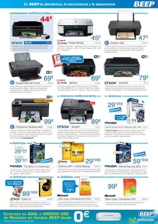 En BEEP te atendemos, te escuchamos y te asesoramos

            Impresoras multifuncionales

                                                             44€

                                                                                                                                          45€                                                                         47€
                                  SX125                                EP914                         PIXMA MP250                                CA1738                 Deskjet 1050                                         HP4519
           - Multifuncional de última generación de inyección en color             - Velocidad de impresión: 7 imágenes por minuto en monocromo y 4,8        - Imprime, escanea y copia con un sólo dispositivo compacto y fácil
           - Impresión a alta velocidad, hasta 28 páginas por minuto               ipm en color - Resolución: 4.800 x 1.200 ppp - Escaneado: 600 x 1200      de usar - Disfruta de un rendimiento fiable y asequible - Reduce
           - Escáner de alta resolución                                            ppp - Hi-Speed USB                                                        el consumo energético y ahorra recursos, ha sido diseñada con
                                                                                                                                                             mentalidad ecológica


                                                                                            ¡Paquete de 100 hojas
                                                                                           GLOSSY FOTO PAPER
                                                                                                 de REGALO!




                                                                   69€                                                                    69€                                                                          79€
                  Deskjet 3050 All-in-One                                HP4650                        MP495                                    CA1934                               SX420W                                   EP913

        - Imprima desde casi cualquier habitación de la casa con esta all-in-one   - Wi-Fi total: impresión, copia y escaneo - Impresión FULL HD Movie       - Multifuncional con tecnología de inyección - Permite imprimir y
        inalámbrica asequible y elegante - Disfrute de un escaneado fácil          Print - EASY-WEBPRINT EX - 2 pl - 4.800 dpi - SCAN 1.200 x 2.400 dpi      escanear sin cables gracias a la incorporación de tecnología Wi-Fi
        y copiadora en color - Instalación rápida y fácil con una serie de         - Impresión fotográfica 10x15 en 41 segundos - Copia en 26 segundos       - Pantalla LCD multifunción - Lector múltiple de tarjetas de memoria
        características de ahorro de recursos

                                                                                        Impresora multifuncional fax                                               Antivirus
                                                    Tecnología ePrint*


                                                                                                                                                                  29’95€
                                                                                                                                         FAX




                                                                                                                                                                               ¡Incluye USB
                                                                                                                                                                                 de 2 GB!

                                                                   99€                                                                    89€
                   Photosmart Wireless eAiO                             HP4638                            BX305F                                 EP942        Internet Security 2012 for Netbooks (USB 2 GB) PS105
        - Imprima y copie fotos con calidad de laboratorio, documentos de          - Imprime, escanea, copia y envía por fax con la ventaja añadida de 5     - Protege tu Netbook - Máxima protección, mínimo impacto, fácil
        uso diario y contenido web, desde cualquier lugar y momento, sin un        cómodos botones de marcación rápida que te proporcionan un fácil          de usar - Navega por Internet, chatea con tu Netbook con total
        PC - *Para que puedas imprimir desde cualquier lugar y en cualquier        acceso a tus contactos habituales - Y con el alimentador automático de    tranquilidad - Te protege de virus, fraude online, robo de identidad,
        momento, enviando un e-mail a tu impresora                                 documentos de 30 páginas, las operaciones de copia y envío por fax        correos no solicitados y ciberdelincuentes
        (más información: hp.es/eprintcenter)                                      resultan aún más fáciles y sencillas


             Antivirus
                                                                                         1 EQUIPO
                  1 EQUIPO


                29’95€       PS103                                                                                                                                            3 EQUIPOS

                   3 EQUIPOS


                 39’95€       PS104
                                                                                                                                 29’99€                                                                     59’95€
                                 Pro 2012 (1 y 3 licencias)                         AntiVirus 2011 + Online Backup                             SYM182                               Internet Security 2012                  PS106

        - Protege tu familia - Máxima protección, mínimo impacto, fácil de          - Anticípese a los virus y otras amenazas para su equipo con el rápido   - Protege tu familia - Máxima protección, mínimo impacto, fácil de
        usar - La protección más fácil de usar - Instálalo y olvídate de los       y galardonado Norton™ AntiVirus 2011 + NORTON ON LINE BACKUP              usar - Usa Internet con total tranquilidad - Te protege de virus, fraude
        virus, spyware, rootkits y hackers                                                                                                                   online, robo de identidad, correos no solicitados y ciberdelincuentes

              Antivirus                                                                 Software
                                                        3 EQUIPOS
   ¡El juego FIFA 2011
                                                                                             ¡Llévatelo con la


                                                                                                                                                                  99€
    PC de REGALO!                                                                            compra de tu PC
                                                                                               o portátil por

                                                                                                 79 !    €

                             89’             99€
                            N360 5.0                                    SYM185      Office Hogar y Estudiantes 2010 (PKC)                       MIC863        Office Hogar y Estudiantes 2010                               MIC864

        - Norton 360™ hace mucho más para defender su identidad, su                - La forma más barata de comprar Office 2010 con tu nuevo PC - La         - Paquete retail para 3 usuarios Office Hogar y Estudiantes 2010
        equipo y sus archivos importantes con una protección completa y            tarjeta de clave de producto le permite al usuario activar en pocos       - No esperes más para probar todas sus novedades
        fácil de usar - Incluye 2 GB de almacenamiento online                      minutos su nuevo Office 2010 en su nuevo PC pre-cargado con Office




Contrata tu ADSL o MÓDEM USB
de Movistar en tiendas BEEP desde
Consulta condiciones en el punto de venta.                                                                   0                €
 