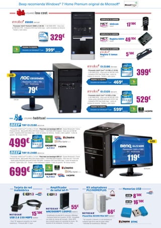 Beep recomienda Windows® 7 Home Premium original de Microsoft®

                         USUARIO       low cost
                                                                                                                                            COMPLETA TU COMPRA
                        E6600 INN15367
   - Procesador Intel® Pentium® E6600 a 3.06 GHz - 4 GB RAM DDR3 - Disco duro
   de 500 GB S-ATA - Grabadora DVD Dual Doble Capa - Lector de tarjetas de memoria
                                                                                                                                                          Webcam
                                                                                                                                                          NW537                   17’90€
   - Teclado y ratón óptico




                                                              329                €
                                                                                                                                            COMPLETA TU COMPRA


                                                                                                                                                          Regleta 600V
                                                                                                                                                          NW283                 49’95€
                    MEJORA TU EQUIPO
                   Llévatelo con Windows® 7 por       399€           INN25368
                                                                                                                                            COMPLETA TU COMPRA


                                                                                                                                           Regleta 5 tomas
                                                                                                                                           IN28174
                                                                                                                                                                                 5’50€

                                                                                                                                           i3-2100 INN15369
                                                                                                                       - Procesador Intel® Core™ i3-2100 a 3.10 GHz
                                                                                                                       - 4 GB RAM DDR3 - Disco duro de 500 GB S-ATA
                                                                                                                                                                                              399€
                                                          18 ED m




                                                                                                                       - Grabadora DVD Dual Doble Capa - Lector de
LED
                                                            ,5
                                                             L c
                                                               ”
                                                        47




                                                                                                                       tarjetas de memoria - Teclado y ratón óptico
                                E950SWDA                                                                                    MEJORA TU EQUIPO
                  - Resolución: 1.366 x 768
                     - DVI - Multimedia
                                                                                                                           Llévatelo con Windows® 7 por          469€       INN25370




                            79€                                                                                                            i5-2320 INN15375
                                                                                                                       - Procesador Intel® Core™ i5-2320 a 3 GHz


                                                                                                                                                                                              529€
                                                                                                                       - 4 GB RAM DDR3 - Disco duro de 500 GB S-ATA
      AOC28                                                                                                            - Tarjeta gráfica NVIDIA® GeForce® GT220 1GB
                                                                                                                       - Grabadora DVD Dual Doble Capa - Lector de
                                                                                                                       tarjetas de memoria - Teclado y ratón óptico

                                                                                                                            MEJORA TU EQUIPO
                                                                                                                           Llévatelo con Windows® 7 por          599€       INN25376




                      USUARIO       habitual
                   TAY i3-2100 BEE23149
- Procesador Intel® Core™ i3-2100 a 3.10 GHz - Placa base con tecnología USB 3.0 - Original Windows® 7 Home
Premium 64 bits - Microsoft® Office 2010 Starter Edition - 4 GB RAM DDR3 Kingston - Disco duro de 500 GB
S-ATA - Grabadora DVD Dual Doble Capa - Lector de tarjetas de memoria - Teclado y ratón Logitech - 2 años de
garantía - No incluye monitor
                                                                                                                                                                      ”




499
                                                                                                                                                                   ,5

                         €
                                                                                                                                                                 21 ED cm
                                                                                                                                                                    L 6
                                                                                                                                                                   54
                                                                                                                                                                     ,
                                                                                                                                                                                                                LED
                                                                                                                                                                                          GL2240M
                                                                                                                                                                            - Resolución: 1.920 x 1.080
                                                                                                                                                                                - DVI - Multimedia
                   TAY i5-2400 BEE23154
- Procesador Intel® Core™ i5-2400 a 3.10 GHz - Placa base con tecnología USB 3.0 - Original Windows® 7 Home
Premium 64 bits - Microsoft® Office 2010 Starter Edition - 4 GB RAM DDR3 Kingston - Disco duro de 1 TB S-ATA
- Tarjeta gráfica NVIDIA® GeForce® GT430 1GB DDR3 - Grabadora DVD Dual Doble Capa - Lector de tarjetas de
memoria - Salida VGA y DVI - Teclado y ratón inalámbrico Logitech - 2 años de garantía - No incluye monitor
                                                                                                                                                                                   119€
699                       €                                                                                                                                                                               BENQ494




      Tarjeta de red                                          Amplificador                                           Kit adaptadores
                                                                                                                     PLC/HOMEPLUG                                            Memorias USB
      inalámbrica                                             de señal Wi-Fi
                                                                                                                                                                                  8 GB
                                                                                                                                                                                KGN1367   8’50€
                                                                                                                                                                                 16 GB
                                                                                                                                                                                KGN1368   16’50€
                                                                                              55€
                                  15         ’50€       WN2000RPT-100PES NGR212
                                                        - Amplificador de señal Wi-Fi universal a 300mbps      Powerline AV200 Mini SET NGR277
                                                                                                                                                       66€
USB 2.0 150 MBPS NGR201                                 - Incorpora Switch de 4 puertos 10/100 - Compatible
                                                        con todas las marcas del mercado - Botón WPS           - Ten conexión a Internet y tu red doméstica en
                                                        para conexión segura sin necesidad de claves - No
- Push “N” asegura la conexión a un router
inalámbrico - Protocolo 802.11 b/g/n                    necesita CD de instalación. Enchufar y listo
                                                                                                               cualquier lugar de tu casa sin pasar cables                               DTMC
                                                                                                               - Velocidad de transferencia: 200mbps
 