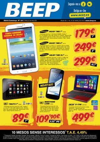 Segueix-nos a
Botiga on-line
WWW.BEEP.ES
Edició Catalunya. Nº 181 | PREUS IVA INCLÒS

vàlid de l’1 AL 25 DE MARç de 2014 | www.beep.es

GALAXY TAB3 7” SA1669

SUNG
FUNDA SAM GAL!
RE
E
ORIGINAL D 0 unitats

- Processador Dual Core 1.2 GHz Marvell PXA986 - Pantalla 7”
(17,7 cm) WSVGA (1.024 x 600, 169 ppi) TFT multitàctil - Memòria RAM
1 GB + 8 GB Micro SD (fins a 64 GB) - Ranura per a targetes Micro SD
- Bluetooth 3.0 - GPS - Càmera davantera i posterior + Flash - Sistema
Operatiu Android 4.1

da a 20

*Oferta limita

GALAXY TAB3 8” SA1727
- Processador Pega-D+ (1.5 GHz x 2) - Pantalla 8” (20,3 cm) WXGA
(1.280 x 800, 189 ppi) TFT multitàctil - Memòria RAM 1.5 GB, 16 GB
microSD (fins a 64 GB) - Ranura per a targetes Micro SD - Bluetooth
3.0 - GPS - Càmera davantera i posterior + Flash - Sistema Operatiu
Android 4.1

GALAXY TAB3 10.1” SA1722
- Processador XMM 6262, Clovertrail+ (1.6 GHz x 2), XMM 7160
- Pantalla 10.1” (25,7 cm) WXGA (1.280 x 800, 149 ppi) TFT
multitàctil - Memòria RAM 1.0 GB, 16 GB microSD
(fins a 64 GB) - Ranura per a targetes MicroSD
- Bluetooth 3.0 - GPS - Càmera davantera i
posterior + Flash - Sistema Operatiu Android 4.1

179
€
249
€
2 99
€
7”

8”

10,1”

,6”
D
15 D TFT LC
H 68

66

1.3

x7

NOVETAT!

SMARTPHONE
LLIURE NW654

TAULETA 7” NW662
- Processador Dual Core Cortex A9 1.2 GHz - Pantalla 7”
(17.7 cm) TFT 1.024 x 600 multitàctil 5 punts - Memòria
RAM 1 GB, memòria interna 4 GB - Càmera frontal - Wi-Fi
b/g/n/ - Sistema Operatiu Android 4.2.2

89

€
7”

- Processador Dual Core Cortex A9 1 GHz
- Memòria RAM 512 MB - Memòria interna
4 GB - Pantalla 4,02” 480 x 854 multitàctil
- Càmera 5 Mp amb flash - GPS - Sistema
Operatiu Android 4.2.2

109

’90€
4,02” IPS

E1-570G

ACER1933

- Processador Intel ® Core™ i3-3217U 1.8 GHz
- Windows 8.1 - Memòria RAM 4 GB
- Disc dur 1.000 GB - Targeta gràfica Nvidia GeForce
820M 1 GB

499

€

10 MESOS SENSE INTERESSOS* T.A.E. 4,49%
* Finançament d’equips informàtics. Exemple: Preu al comptat 1.000,00 €. Termini 10 mesos, 10 quotes de 100,00 €. Tipus Deutor Fix 0,00%, T.A.E. 4,49% (La TAE podrà variar lleugerament
en funció del dia de la signatura del contracte i de la data de pagament de les quotes). Interessos subvencionats per Ticnova. Import mínim a finançar 150,00 €. Comissió per ajornament 2,00%
20,00 €, al comptat. Import Total del Crèdit 1.000,00 €, Cost Total del Crèdit 20,00 €, Import total degut 1.020,00 €. Sent el dia de contractació el 01/03/2014 i el primer pagament el 01/04/2014.
Oferta vàlida fins al 31/03/2014. Finançament ofert, subjecte a estudi i aprovació per part de Santander Consumer Finance, S.A.

 