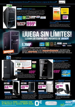 Beep recomienda Windows® 7 Home Premium original de Microsoft®

                                USUARIO      extremo                                                                                                                     Software

                                                                TOPSTAR i7-2600 BEE33156                                                                                                               ¡Llévatelo con la
                                                                                                                                                                                                       compra de tu PC
                                               - Procesador Intel® Core™ i7-2600 a 3.40 GHz - Placa base con tecnología USB 3.0 - Original                                                               o portátil por
                                               Windows® 7 Home Premium 64 bits - Microsoft® Office 2010 Starter Edition - 8 GB RAM DDR3
                                               Kingston - Disco duro de 2 TB S-ATA - Fuente de alimentación 700W - Tarjeta gráfica NVIDIA®
                                               GeForce® GTS450 1GB DDR5 - Grabadora DVD Dual Doble Capa - Lector de tarjetas de memoria                                                                   79€!
                                               y lector de DNI - Mando a distancia - Teclado y ratón inalámbrico Logitech - 2 años de garantía




                                                                                                                                                                                                          99€
                                                                                                                                                                       Office Hogar y Estudiantes

                                                    1.079€                       999                      €                                                    2010 (PKC) MIC863
                                                                                                                                                               - La forma más barata de comprar Office 2010 con tu nuevo PC - La
                                                                                                                                                               tarjeta de clave de producto le permite al usuario activar en pocos
                                                                                                                                                               minutos su nuevo Office 2010 en su nuevo PC pre-cargado con Office




                                                               1.799€
                                                                 TOPSTAR i7-2600K ULTIMATE EDITION BEE33157
                                                                 - Procesador Intel® Core™ i7-2600K a 3.4 GHz - Fuente Alimentación modular 700W 80+ Bronze Efficiency - Original Windows® 7 Home

      ¡NOVEDAD!
                                                                 Premium 64 bits - Microsoft® Office 2010 Starter Edition - Placa base Giga-byte con chipset Intel® Z68 y tecnología USB 3.0 - 16 GB RAM
                                                                 DDR3 Kingston - Disco Intel® SSD 120 GB - Disco duro de 2 TB SATA 6 Gb/s - Tarjeta gráfica Giga-byte NVIDIA® GeForce® GTX560 1 GB
                                                                 DDR5 - Regrabadora Blu-Ray - Lector tarjetas de memoria y DNI - Mando a distancia - Teclado y ratón inalámbrico Logitech - 2 años de garantía




                             USUARIO       habitual
                                                                                                                                                                                 HP Pavilion p6-2101es
                                                                                                                                                                                 Desktop PC HP5367
                                                                                                                                                                          - Procesador Intel® Core™ i3-2120 3.3 GHz 3 MB de
                                                                                                                                                                          caché L3 - Original Windows® 7 Home Premium - 4 GB de
                                                                                                                                                                          memoria RAM DDR3 - Disco duro 1 TB SATA 3G (7.200 rpm)
                                                                                                                                                                          - Tarjeta gráfica AMD Radeon™ HD 7450 (1 GB dedicado)
                                                                                                                                                                          - Grabadora de DVD SATA DVD RAM y doble capa - Lector
                                                                                                                                                                          tarjetas de memoria 6 en 1 - DVI, HDMI - 6 USB 2.0




                                         AX1430 ACER1541                                409                €                                                               499€
                                         - APU AMD Dual-Core E-300 con gráfica AMD Radeon™ HD 6450, 1 GB
                                         de memoria de vídeo (4 GB de memoria total del sistema) - Original
                                         Windows® 7 Home Premium - 4 GB de memoria RAM DDR3 - Disco
                                         duro 1 TB - Regrabadora DVD Super Multi 16X - Teclado y ratón PS2


                 Router                                                  Amplificadores de señal de Wi-Fi                                                                                  Adaptador
                 Wi-Fi                                                                                                                                                                     USB Wi-Fi




        44          ’95€
                                                             49           ’95€                                          59’95€                                                    18’95€
                                                                                                                        Universal WiFi
        WIRELESS-N                                             WN2000RPT-100PES NGR212                                  Range Extender NGR262
        300 ROUTER NGR278                                      - Amplificador de señal Wi-Fi universal a 300mbps        - Amplifica la señal Wi-Fi de tu hogar y disfruta de     Wireless-N USB Adapter NGR202
                                                               - Incorpora Switch de 4 puertos 10/100 - Compatible      Internet en cualquier lugar de tu casa - Universal:
        - Transperencia de datos de 300 Mbps                   con todas las marcas del mercado - Botón WPS             compatible con cualquier router del mercado - Fácil      - Tarjeta de red inalámbrica USB 2.0 - 300 mbps
        - Protocolo 802.11b/g/n - Conmutador de 4              para conexión segura sin necesidad de claves             instalación. No requiere CD - Conecta tu iPad,           - Protocolo 802.11 b/g/n - Seguridad WPA-PSK,
        puertos, splitter externo                              - No necesita CD de instalación. Enchufar y listo        iPhone, tablet…                                          WPA2-PSK, WEP




Contrata tu ADSL o MÓDEM USB
de Movistar en tiendas BEEP desde
Consulta condiciones en el punto de venta.                                                                 0               €
 