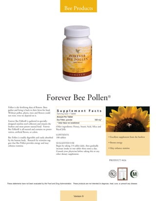 Bee Products




                                               Forever Bee Pollen®
 Pollen is the fertilizing dust of flowers. Bees
 gather and bring it back to their hives for food.          Su pp l emen t                         Fac t s
 Without pollen, plants, trees and flowers could            Serving Size 1 Tablet
 not exist; even we depend on it.
                                                            Amount Per Tablet
                                                            Bee Pollen, granular	                         500 mg*
 Forever Bee Pollen® is gathered in specially-
 designed stainless steel collectors and ensures the        * Daily Value not established
 freshest and most potent natural food. Forever            Other ingredients: Honey, Stearic Acid, Silica and
 Bee Pollen® is all-natural and contains no preser-        Royal Jelly.
 vatives, artificial flavors, or colors.
                                                           CONTENTS
 Bee Pollen is readily digestible and easily absorbed      100 tablets                                                     • Excellent supplement from the beehive
 by the human body. Research by scientists sug-
 gest that Bee Pollen provides energy and may              SUGGESTED USE                                                   • Boosts energy
 enhance stamina.                                          Begin by taking 1/4 tablet daily, then gradually
                                                           increase intake to one tablet three times a day.                • May enhance stamina
                                                           Consult your physician before taking this or any
                                                           other dietary supplement.

                                                                                                                            PRODUCT #026




These statements have not been evaluated by the Food and Drug Administration. These products are not intended to diagnose, treat, cure, or prevent any disease.




                                                                                 Version 9
 