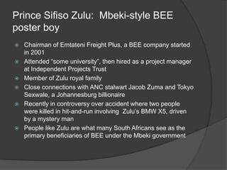 Prince Sifiso Zulu:  Mbeki-style BEE poster boyChairman of Emtateni Freight Plus, a BEE company started in 2001Attended “some university”, then hired as a project manager at Independent Projects TrustMember of Zulu royal familyClose connections with ANC stalwart Jacob Zuma and Tokyo Sexwale, a Johannesburg billionaireRecently in controversy over accident where two people were killed in hit-and-run involving  Zulu’s BMW X5, driven by a mystery man People like Zulu are what many South Africans see as the primary beneficiaries of BEE under the Mbeki government