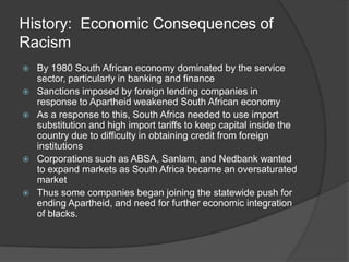 History:  Economic Consequences of RacismBy 1980 South African economy dominated by the service sector, particularly in banking and financeSanctions imposed by foreign lending companies in response to Apartheid weakened South African economyAs a response to this, South Africa needed to use import substitution and high import tariffs to keep capital inside the country due to difficulty in obtaining credit from foreign institutionsCorporations such as ABSA, Sanlam, and Nedbank wanted to expand markets as South Africa became an oversaturated marketThus some companies began joining the statewide push for ending Apartheid, and need for further economic integration of blacks.