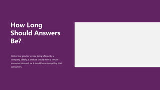 How Long
Should Answers
Be?
Refers to a good or service being offered by a
company. Ideally, a product should meet a certain
consumer demand, or it should be so compelling that
consumers.
 
