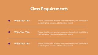 Class Requirements
Write Your Title Product should meet a certain consumer demand, or it should be so
compelling that consumers believe they need it.
Write Your Title Product should meet a certain consumer demand, or it should be so
compelling that consumers believe they need it.
Write Your Title Product should meet a certain consumer demand, or it should be so
compelling that consumers believe they need it.
 