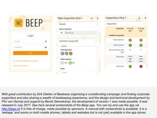 With great contribution by Dirk Dekker of Beelease organising a crowdfunding campaign and finding corporate
supporters and also sharing a wealth of beekeeping experience, and the design and technical development by
Pim van Gennip and support by Bente Deenekamp, the development of version 1 was made possible. It was
released in July 2017. See here several screenshots of the Beep app. You can try and use the app via
http://beep.nl/ It is free of charge, made possible by sponsors. A manual with screenshots is available. It is a
‘webapp’ and works on both mobile phones, tablets and websites but is not (yet) available in the app stores.
 