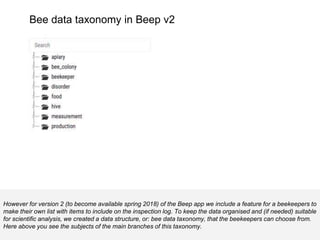 Bee data taxonomy in Beep v2
However for version 2 (to become available spring 2018) of the Beep app we include a feature for a beekeepers to
make their own list with items to include on the inspection log. To keep the data organised and (if needed) suitable
for scientific analysis, we created a data structure, or: bee data taxonomy, that the beekeepers can choose from.
Here above you see the subjects of the main branches of this taxonomy.
 