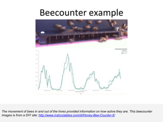 Beecounter example
The movement of bees in and out of the hives provided information on how active they are. This beecounter
images is from a DIY site: http://www.instructables.com/id/Honey-Bee-Counter-II/
 