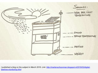 I published a blog on the subject in March 2016. Link: http://martenschoonman.blogspot.nl/2016/03/digital-
beehive-monitoring.html
 