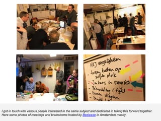 I got in touch with various people interested in the same subject and dedicated in taking this forward together.
Here some photos of meetings and brainstorms hosted by Beelease in Amsterdam mostly.
 