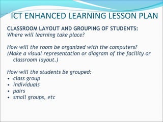 CLASSROOM LAYOUT AND GROUPING OF STUDENTS:
Where will learning take place?
How will the room be organized with the computers?
(Make a visual representation or diagram of the facility or
classroom layout.)
How will the students be grouped:
• class group
• individuals
• pairs
• small groups, etc
ICT ENHANCED LEARNING LESSON PLAN
 