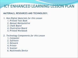 MATERIALS, RESOURCES AND TECHNOLOGY:
1. Non-Digital Materials for this Lesson
1. Printed Text Book
2. Manual Manipulative
3. Chalk Board
4. Illustration Board
5. Printed Workbook
2. Technology Components for this Lesson
1. Computer
2. Software
3. Network
4. Printer
5. Scanner
6. Multimedia Device
ICT ENHANCED LEARNING LESSON PLAN
 
