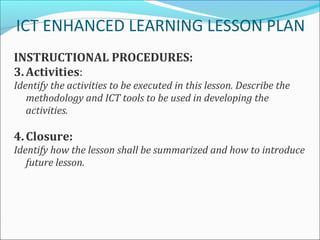 INSTRUCTIONAL PROCEDURES:
3.Activities:
Identify the activities to be executed in this lesson. Describe the
methodology and ICT tools to be used in developing the
activities.
4.Closure:
Identify how the lesson shall be summarized and how to introduce
future lesson.
ICT ENHANCED LEARNING LESSON PLAN
 