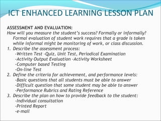 ASSESSMENT AND EVALUATION:
How will you measure the student’s success? Formally or informally?
Formal evaluation of student work requires that a grade is taken
while informal might be monitoring of work, or class discussion.
1. Describe the assessment process:
-Written Test –Quiz, Unit Test, Periodical Examination
-Activity Output Evaluation –Activity Worksheet
-Computer based Testing
-On-line Test
2. Define the criteria for achievement, and performance levels:
-Basic questions that all students must be able to answer
-Difficult question that some student may be able to answer
-Performance Rubrics and Rating Reference
3. Describe the plan on how to provide feedback to the student:
-Individual consultation
-Printed Report
-e-mail
ICT ENHANCED LEARNING LESSON PLAN
 