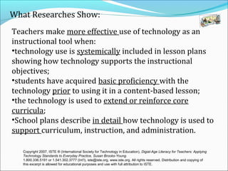 What Researches Show:
Teachers make more effective use of technology as an
instructional tool when:
•technology use is systemically included in lesson plans
showing how technology supports the instructional
objectives;
•students have acquired basic proficiency with the
technology prior to using it in a content-based lesson;
•the technology is used to extend or reinforce core
curricula;
•School plans describe in detail how technology is used to
support curriculum, instruction, and administration.
Copyright 2007, ISTE ® (International Society for Technology in Education), Digial-Age Literacy for Teachers: Applying
Technology Standards to Everyday Practice, Susan Brooks-Young.
1.800.336.5191 or 1.541.302.3777 (Int’l), iste@iste.org, www.iste.org. All rights reserved. Distribution and copying of
this excerpt is allowed for educational purposes and use with full attribution to ISTE.
 