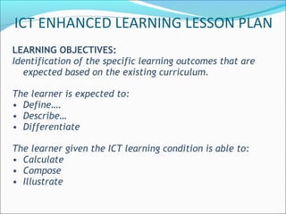 LEARNING OBJECTIVES:
Identification of the specific learning outcomes that are
expected based on the existing curriculum.
The learner is expected to:
• Define….
• Describe…
• Differentiate
The learner given the ICT learning condition is able to:
• Calculate
• Compose
• Illustrate
ICT ENHANCED LEARNING LESSON PLAN
 