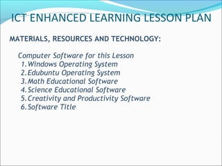 ICT ENHANCED LEARNING LESSON PLAN
MATERIALS, RESOURCES AND TECHNOLOGY:

 Computer Software for this Lesson
  1.Windows Operating System
  2.Edubuntu Operating System
  3.Math Educational Software
  4.Science Educational Software
  5.Creativity and Productivity Software
  6.Software Title
 