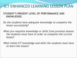 ICT ENHANCED LEARNING LESSON PLAN
STUDENT’S PRESENT LEVEL OF PERFORMANCE AND
  KNOWLEDGE:

Do the students have adequate knowledge to complete the
  lesson successfully?

What pre-requisite knowledge or skills from previous lessons
 the students must have in order to complete the current
 lesson?

What initial ICT knowledge and skills the students must have
 to learn the lesson?
 
