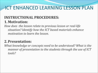 ICT ENHANCED LEARNING LESSON PLAN
INSTRUCTIONAL PROCEDURES:
1. Motivation:
How does the lesson relate to previous lesson or real-life
  situation? Identify how the ICT based materials enhance
  motivation to learn the lesson.

2. Presentation:
What knowledge or concepts need to be understood? What is the
 manner of presentation to the students through the use of ICT
 tools?
 