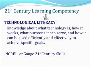 21st Century Learning Competency

TECHNOLOGICAL LITERACY:
 Knowledge about what technology is, how it
 works, what purposes it can serve, and how it
 can be used efficiently and effectively to
 achieve specific goals.

-NCREL: enGauge 21st Century Skills
               Teaching the Net Generation:
               Curriculum, Pedagogy and the Challenge of 21 st Century Learning
 