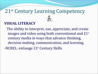 21st Century Learning Competency

VISUAL LITERACY
 The ability to interpret, use, appreciate, and create
  images and video using both conventional and 21st
  century media in ways that advance thinking,
  decision making, communication, and learning.
-NCREL: enGauge 21st Century Skills




                  Teaching the Net Generation:
                  Curriculum, Pedagogy and the Challenge of 21 st Century Learning
 