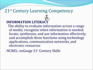 21st Century Learning Competency

 INFORMATION LITERACY
  The ability to evaluate information across a range
   of media; recognize when information is needed;
   locate, synthesize, and use information effectively;
   and accomplish these functions using technology
   applications, communication networks, and
   electronic resources
-NCREL: enGauge 21st Century Skills


                 Teaching the Net Generation:
                 Curriculum, Pedagogy and the Challenge of 21 st Century Learning
 