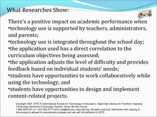 What Researches Show:
There’s a positive impact on academic performance when
•technology use is supported by teachers, administrators,
and parents;
•technology use is integrated throughout the school day;
•the application used has a direct correlation to the
curriculum objectives being assessed;
•the application adjusts the level of difficulty and provides
feedback based on individual students’ needs;
•students have opportunities to work collaboratively while
using the technology; and
•students have opportunities to design and implement
content-related projects.
   Copyright 2007, ISTE ® (International Society for Technology in Education), Digial-Age Literacy for Teachers: Applying
   Technology Standards to Everyday Practice, Susan Brooks-Young.
   1.800.336.5191 or 1.541.302.3777 (Int’l), iste@iste.org, www.iste.org. All rights reserved. Distribution and copying of
   this excerpt is allowed for educational purposes and use with full attribution to ISTE.
 