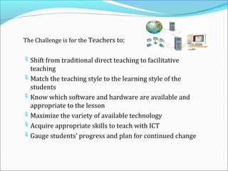 The Challenge is for the Teachers to:


 Shift from traditional direct teaching to facilitative
  teaching
 Match the teaching style to the learning style of the
  students
 Know which software and hardware are available and
  appropriate to the lesson
 Maximize the variety of available technology
 Acquire appropriate skills to teach with ICT
 Gauge students’ progress and plan for continued change
 