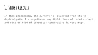 1. short circuit
In this phenomenon, the current is diverted from its is
desired path. Its magnitudes may 10-20 times of rated current
and rate of rise of conductor temperature is very high.
 