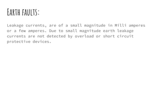 Earth faults:
Leakage currents, are of a small magnitude in Milli amperes
or a few amperes. Due to small magnitude earth leakage
currents are not detected by overload or short circuit
protective devices.
 