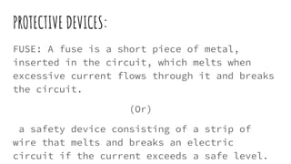 PROTECTIVE DEVICES:
FUSE: A fuse is a short piece of metal,
inserted in the circuit, which melts when
excessive current flows through it and breaks
the circuit.
(Or)
a safety device consisting of a strip of
wire that melts and breaks an electric
circuit if the current exceeds a safe level.
 