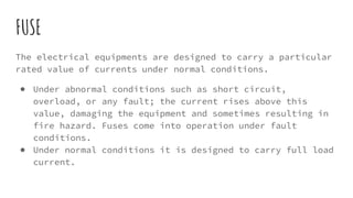 FUSE
The electrical equipments are designed to carry a particular
rated value of currents under normal conditions.
● Under abnormal conditions such as short circuit,
overload, or any fault; the current rises above this
value, damaging the equipment and sometimes resulting in
fire hazard. Fuses come into operation under fault
conditions.
● Under normal conditions it is designed to carry full load
current.
 