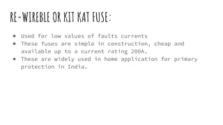 RE-WIREBLE OR KIT KAT FUSE:
● Used for low values of faults currents
● These fuses are simple in construction, cheap and
available up to a current rating 200A.
● These are widely used in home application for primary
protection in India.
 